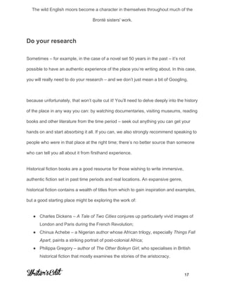  
The wild English moors become a character in themselves throughout much of the 
Brontë sisters' work. 
Do your research 
Sometimes – for example, in the case of a novel set 50 years in the past – it’s not 
possible to have an authentic experience of the place you’re writing about. In this case, 
you will really need to do your research – and we don’t just mean a bit of Googling,  
 
because unfortunately, that won’t quite cut it! You’ll need to delve deeply into the history 
of the place in any way you can: by watching documentaries, visiting museums, reading 
books and other literature from the time period – seek out anything you can get your 
hands on and start absorbing it all. If you can, we also strongly recommend speaking to 
people who ​were​ in that place at the right time; there’s no better source than someone 
who can tell you all about it from firsthand experience. 
Historical fiction books are a good resource for those wishing to write immersive, 
authentic fiction set in past time periods and real locations. An expansive genre, 
historical fiction contains a wealth of titles from which to gain inspiration and examples, 
but a good starting place might be exploring the work of: 
● Charles Dickens – ​A Tale of Two Cities​ conjures up particularly vivid images of 
London and Paris during the French Revolution; 
● Chinua Achebe – a Nigerian author whose African trilogy, especially ​Things Fall 
Apart​, paints a striking portrait of post­colonial Africa; 
● Philippa Gregory – author of ​The Other Boleyn Girl​, who specialises in British 
historical fiction that mostly examines the stories of the aristocracy. 
     
           17 
 