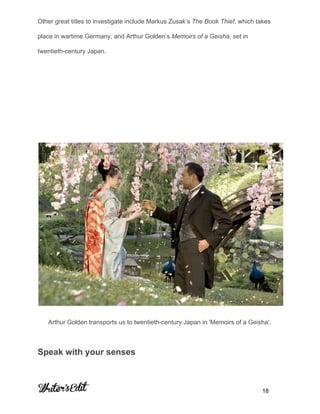  
 
Other great titles to investigate include Markus Zusak’s ​The Book Thief​, which takes 
place in wartime Germany, and Arthur Golden’s ​Memoirs of a Geisha​, set in 
twentieth­century Japan. 
 
 
 
 
 
Arthur Golden transports us to twentieth­century Japan in 'Memoirs of a Geisha'. 
Speak with your senses 
     
           18 
 