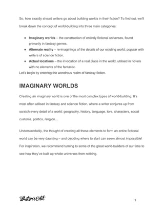  
 
So, how exactly should writers go about building worlds in their fiction? To find out, we’ll 
break down the concept of world­building into three main categories: 
● Imaginary worlds​ – the construction of entirely fictional universes, found 
primarily in fantasy genres. 
● Alternate reality​ – re­imaginings of the details of our existing world; popular with 
writers of science fiction. 
● Actual locations​ – the invocation of a real place in the world, utilised in novels 
with no elements of the fantastic. 
Let’s begin by entering the wondrous realm of fantasy fiction. 
IMAGINARY WORLDS 
Creating an imaginary world is one of the most complex types of world­building. It’s 
most often utilised in fantasy and science fiction, where a writer conjures up from 
scratch every detail of a world: geography, history, language, lore, characters, social 
customs, politics, religion… 
Understandably, the thought of creating all these elements to form an entire fictional 
world can be very daunting – and deciding where to start can seem almost impossible! 
For inspiration, we recommend turning to some of the great world­builders of our time to 
see how they’ve built up whole universes from nothing. 
 
     
           1 
 