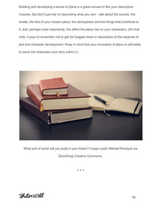 Building and developing a sense of place is a great excuse to flex your descriptive 
muscles. But don’t just rely on describing what you ​see​ – talk about the sounds, the 
smells, the ​feel ​of your chosen place; the atmosphere and the things that contribute to 
it; and, perhaps most importantly, the effect the place has on your characters. (On that 
note, it pays to remember not to get ​too​ bogged down in description at the expense of 
plot and character development. Keep in mind that your invocation of place is ultimately 
to serve the characters and story within it.) 
 
 
What sort of world will you build in your fiction? Image credit: Mikhail Pavstyuk via 
StockSnap Creative Commons. 
* * * 
     
           19 
 