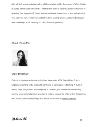 After all that, you’re probably feeling a little overwhelmed by the amount of effort it takes 
to build a whole world with words – whether that world is fictional, real or somewhere in 
between. Our suggestion? Take a well­earned break, make a cup of tea, and set aside 
your world for now. Tomorrow it will still be there waiting for you, and armed with your 
new knowledge, you’ll be ready to build it from the ground up. 
 
 
About The Author 
 
Claire Bradshaw 
Claire is a freelance writer and editor from Newcastle, NSW. She holds a B. A. in 
English and Writing and a Graduate Certificate of Editing and Publishing. A lover of 
books, blogs, magazines, and everything in between, you’ll either find her reading, 
working on an editorial project, or drinking endless cups of tea while writing things of her 
own. Check out more helpful tips and advice from Claire on ​WritersEdit.com 
     
           20 
 