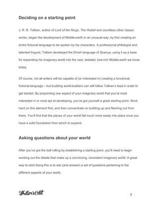  
 
 
Deciding on a starting point 
J. R. R. Tolkien, author of ​Lord of the Rings​, ​The Hobbit​ and countless other classic 
works, began the development of Middle­earth in an unusual way: by first creating an 
entire fictional language to be spoken by his characters. A professional philologist and 
talented linguist, Tolkien developed the Elvish language of Quenya, using it as a base 
for expanding his imaginary world into the vast, detailed, lore­rich Middle­earth we know 
today. 
Of course, not all writers will be capable of (or interested in) creating a functional, 
fictional language – but budding world­builders can still follow Tolkien’s lead in order to 
get started. By pinpointing one aspect of your imaginary world that you’re most 
interested in or most apt at developing, you’ve got yourself a great starting point. Work 
hard on this element first, and then concentrate on building up and fleshing out from 
there. You’ll find that the pieces of your world fall much more easily into place once you 
have a solid foundation from which to expand. 
Asking questions about your world 
After you’ve got the ball rolling by establishing a starting point, you’ll need to begin 
working out the details that make up a convincing, consistent imaginary world. A great 
way to start doing this is to ask (and answer) a set of questions pertaining to the 
different aspects of your world. 
     
           2 
 
