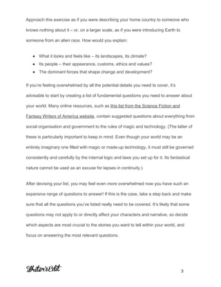  
Approach this exercise as if you were describing your home country to someone who 
knows nothing about it – or, on a larger scale, as if you were introducing Earth to 
someone from an alien race. How would you explain: 
● What it looks and feels like – its landscapes, its climate? 
● Its people – their appearance, customs, ethics and values? 
● The dominant forces that shape change and development? 
 
If you’re feeling overwhelmed by all the potential details you need to cover, it’s 
advisable to start by creating a list of fundamental questions you need to answer about 
your world. Many online resources, such as ​this list from the Science Fiction and 
Fantasy Writers of America website​, contain suggested questions about everything from 
social organisation and government to the rules of magic and technology. (The latter of 
these is particularly important to keep in mind. Even though your world may be an 
entirely imaginary one filled with magic or made­up technology, it must still be governed 
consistently and carefully by the internal logic and laws you set up for it. Its fantastical 
nature cannot be used as an excuse for lapses in continuity.) 
After devising your list, you may feel even ​more ​overwhelmed now you have such an 
expansive range of questions to answer! If this is the case, take a step back and make 
sure that all the questions you’ve listed really need to be covered. It’s likely that some 
questions may not apply to or directly affect your characters and narrative, so decide 
which aspects are most crucial to the stories you want to tell within your world, and 
focus on answering the most relevant questions. 
     
           3 
 