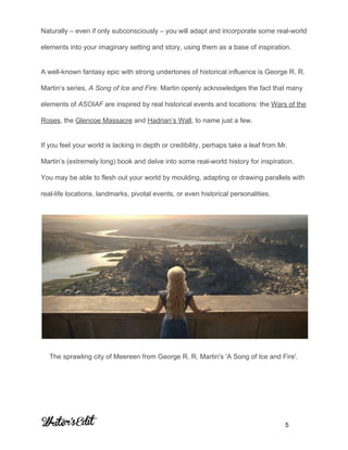  
Naturally – even if only subconsciously – you will adapt and incorporate some real­world 
elements into your imaginary setting and story, using them as a base of inspiration. 
A well­known fantasy epic with strong undertones of historical influence is George R. R. 
Martin’s series, ​A Song of Ice and Fire. ​Martin openly acknowledges the fact that many 
elements of ​ASOIAF ​are inspired by real historical events and locations: the ​Wars of the 
Roses​, the ​Glencoe Massacre​ and ​Hadrian’s Wall​, to name just a few. 
If you feel your world is lacking in depth or credibility, perhaps take a leaf from Mr. 
Martin’s (extremely long) book and delve into some real­world history for inspiration. 
You may be able to flesh out your world by moulding, adapting or drawing parallels with 
real­life locations, landmarks, pivotal events, or even historical personalities. 
 
The sprawling city of Meereen from George R. R. Martin's 'A Song of Ice and Fire'. 
     
           5 
 