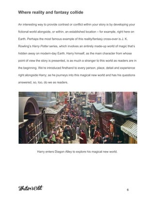  
Where reality and fantasy collide 
An interesting way to provide contrast or conflict within your story is by developing your 
fictional world alongside, or within, an established location – for example, right here on 
Earth. Perhaps the most famous example of this reality/fantasy cross­over is J. K. 
Rowling’s ​Harry Potter​ series, which involves an entirely made­up world of magic that’s 
hidden away on modern­day Earth. Harry himself, as the main character from whose 
point of view the story is presented, is as much a stranger to this world as readers are in 
the beginning. We’re introduced firsthand to every person, place, detail and experience 
right alongside Harry; as he journeys into this magical new world and has his questions 
answered, so, too, do we as readers. 
 
Harry enters Diagon Alley to explore his magical new world. 
 
 
 
     
           6 
 
