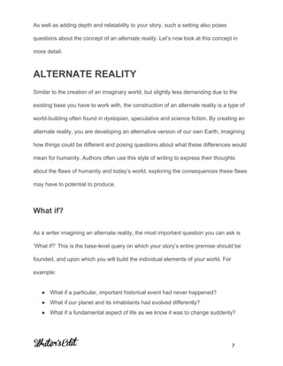  
 
 
As well as adding depth and relatability to your story, such a setting also poses 
questions about the concept of an ​alternate reality​. Let’s now look at this concept in 
more detail. 
ALTERNATE REALITY 
Similar to the creation of an imaginary world, but slightly less demanding due to the 
existing base you have to work with, the construction of an alternate reality is a type of 
world­building often found in dystopian, speculative and science fiction. By creating an 
alternate reality, you are developing an alternative version of our own Earth, imagining 
how things could be different and posing questions about what these differences would 
mean for humanity. Authors often use this style of writing to express their thoughts 
about the flaws of humanity and today’s world, exploring the consequences these flaws 
may have to potential to produce. 
What if? 
As a writer imagining an alternate reality, the most important question you can ask is 
‘What if?’ This is the base­level query on which your story’s entire premise should be 
founded, and upon which you will build the individual elements of your world. For 
example: 
● What if a particular, important historical event had never happened? 
● What if our planet and its inhabitants had evolved differently? 
● What if a fundamental aspect of life as we know it was to change suddenly? 
 
     
           7 
 