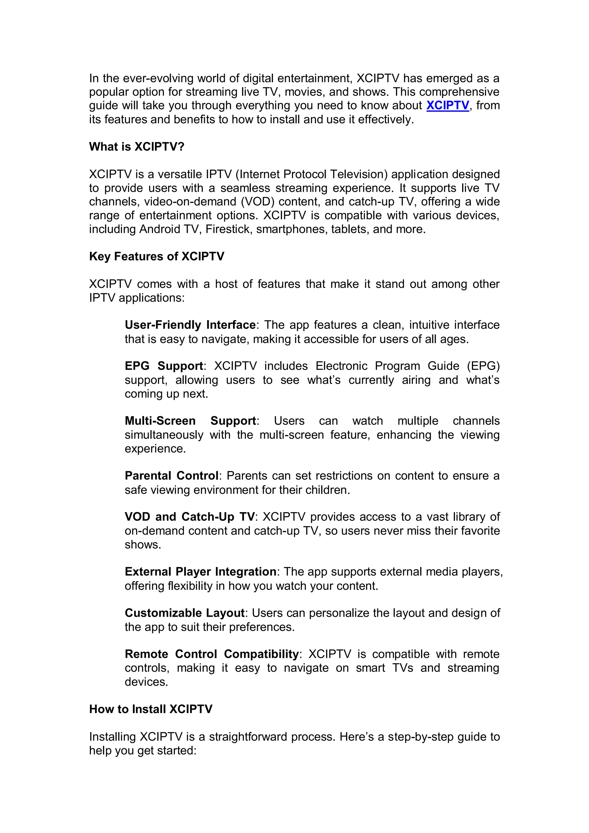 In the ever-evolving world of digital entertainment, XCIPTV has emerged as a
popular option for streaming live TV, movies, and shows. This comprehensive
guide will take you through everything you need to know about XCIPTV, from
its features and benefits to how to install and use it effectively.
What is XCIPTV?
XCIPTV is a versatile IPTV (Internet Protocol Television) application designed
to provide users with a seamless streaming experience. It supports live TV
channels, video-on-demand (VOD) content, and catch-up TV, offering a wide
range of entertainment options. XCIPTV is compatible with various devices,
including Android TV, Firestick, smartphones, tablets, and more.
Key Features of XCIPTV
XCIPTV comes with a host of features that make it stand out among other
IPTV applications:
User-Friendly Interface: The app features a clean, intuitive interface
that is easy to navigate, making it accessible for users of all ages.
EPG Support: XCIPTV includes Electronic Program Guide (EPG)
support, allowing users to see what’s currently airing and what’s
coming up next.
Multi-Screen Support: Users can watch multiple channels
simultaneously with the multi-screen feature, enhancing the viewing
experience.
Parental Control: Parents can set restrictions on content to ensure a
safe viewing environment for their children.
VOD and Catch-Up TV: XCIPTV provides access to a vast library of
on-demand content and catch-up TV, so users never miss their favorite
shows.
External Player Integration: The app supports external media players,
offering flexibility in how you watch your content.
Customizable Layout: Users can personalize the layout and design of
the app to suit their preferences.
Remote Control Compatibility: XCIPTV is compatible with remote
controls, making it easy to navigate on smart TVs and streaming
devices.
How to Install XCIPTV
Installing XCIPTV is a straightforward process. Here’s a step-by-step guide to
help you get started:
 
