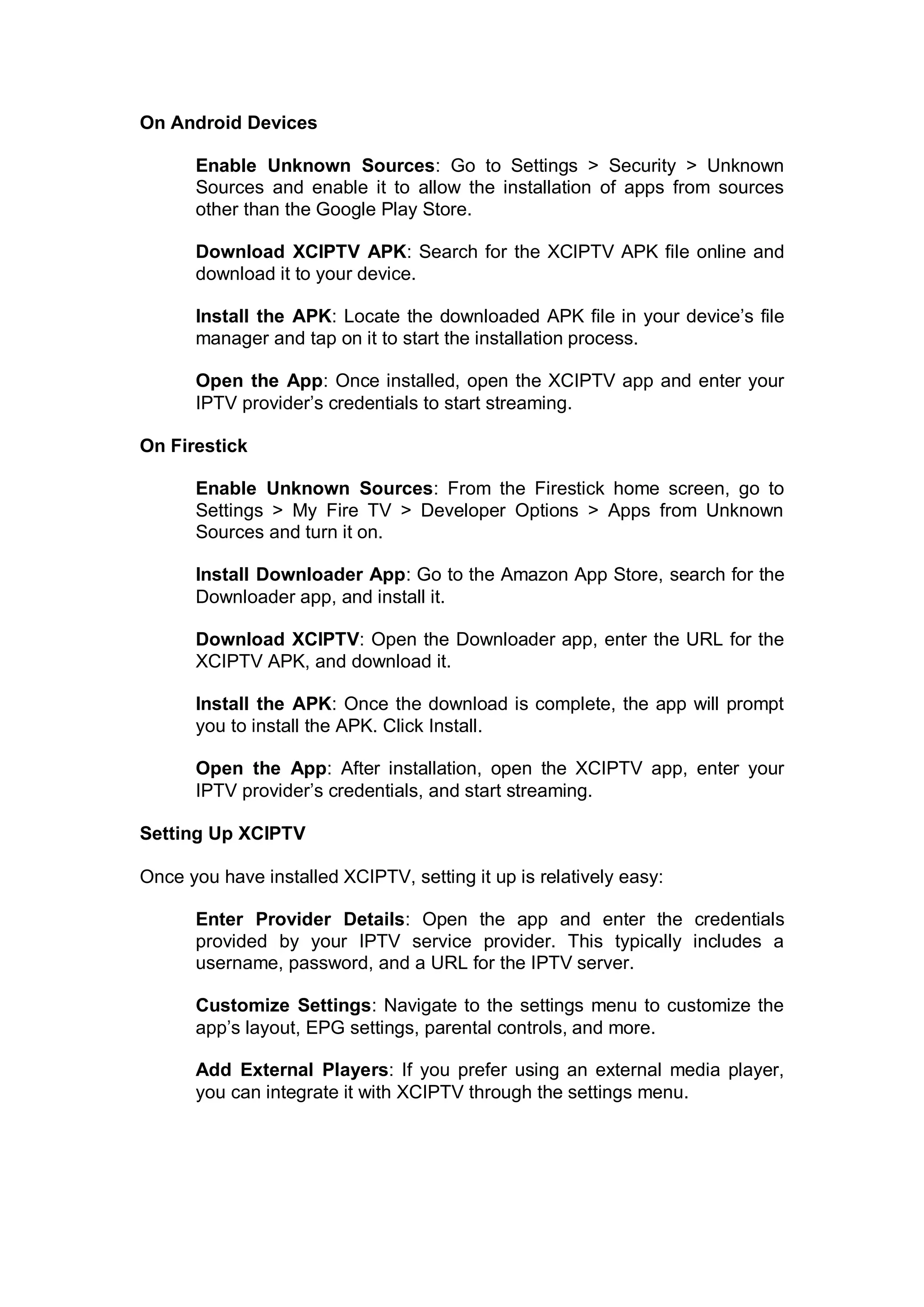 On Android Devices
Enable Unknown Sources: Go to Settings > Security > Unknown
Sources and enable it to allow the installation of apps from sources
other than the Google Play Store.
Download XCIPTV APK: Search for the XCIPTV APK file online and
download it to your device.
Install the APK: Locate the downloaded APK file in your device’s file
manager and tap on it to start the installation process.
Open the App: Once installed, open the XCIPTV app and enter your
IPTV provider’s credentials to start streaming.
On Firestick
Enable Unknown Sources: From the Firestick home screen, go to
Settings > My Fire TV > Developer Options > Apps from Unknown
Sources and turn it on.
Install Downloader App: Go to the Amazon App Store, search for the
Downloader app, and install it.
Download XCIPTV: Open the Downloader app, enter the URL for the
XCIPTV APK, and download it.
Install the APK: Once the download is complete, the app will prompt
you to install the APK. Click Install.
Open the App: After installation, open the XCIPTV app, enter your
IPTV provider’s credentials, and start streaming.
Setting Up XCIPTV
Once you have installed XCIPTV, setting it up is relatively easy:
Enter Provider Details: Open the app and enter the credentials
provided by your IPTV service provider. This typically includes a
username, password, and a URL for the IPTV server.
Customize Settings: Navigate to the settings menu to customize the
app’s layout, EPG settings, parental controls, and more.
Add External Players: If you prefer using an external media player,
you can integrate it with XCIPTV through the settings menu.
 