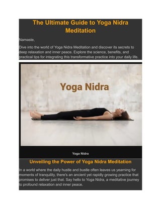 The Ultimate Guide to Yoga Nidra
Meditation
Namaste,
Dive into the world of Yoga Nidra Meditation and discover its secrets to
deep relaxation and inner peace. Explore the science, benefits, and
practical tips for integrating this transformative practice into your daily life.
Yoga Nidra
Unveiling the Power of Yoga Nidra Meditation
In a world where the daily hustle and bustle often leaves us yearning for
moments of tranquility, there's an ancient yet rapidly growing practice that
promises to deliver just that. Say hello to Yoga Nidra, a meditative journey
to profound relaxation and inner peace.
 