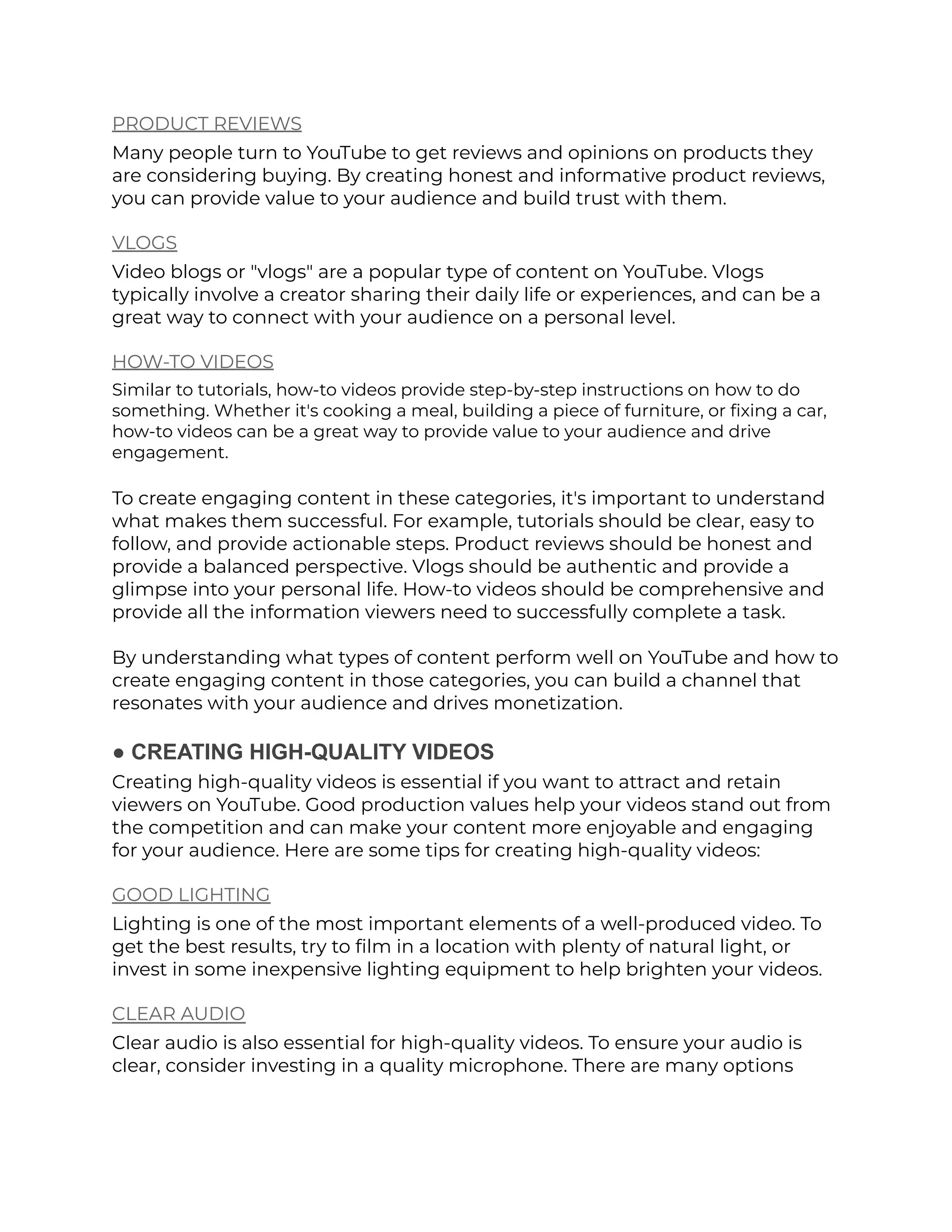 PRODUCT REVIEWS
Many people turn to YouTube to get reviews and opinions on products they
are considering buying. By creating honest and informative product reviews,
you can provide value to your audience and build trust with them.
VLOGS
Video blogs or "vlogs" are a popular type of content on YouTube. Vlogs
typically involve a creator sharing their daily life or experiences, and can be a
great way to connect with your audience on a personal level.
HOW-TO VIDEOS
Similar to tutorials, how-to videos provide step-by-step instructions on how to do
something. Whether it's cooking a meal, building a piece of furniture, or fixing a car,
how-to videos can be a great way to provide value to your audience and drive
engagement.
To create engaging content in these categories, it's important to understand
what makes them successful. For example, tutorials should be clear, easy to
follow, and provide actionable steps. Product reviews should be honest and
provide a balanced perspective. Vlogs should be authentic and provide a
glimpse into your personal life. How-to videos should be comprehensive and
provide all the information viewers need to successfully complete a task.
By understanding what types of content perform well on YouTube and how to
create engaging content in those categories, you can build a channel that
resonates with your audience and drives monetization.
● CREATING HIGH-QUALITY VIDEOS
Creating high-quality videos is essential if you want to attract and retain
viewers on YouTube. Good production values help your videos stand out from
the competition and can make your content more enjoyable and engaging
for your audience. Here are some tips for creating high-quality videos:
GOOD LIGHTING
Lighting is one of the most important elements of a well-produced video. To
get the best results, try to film in a location with plenty of natural light, or
invest in some inexpensive lighting equipment to help brighten your videos.
CLEAR AUDIO
Clear audio is also essential for high-quality videos. To ensure your audio is
clear, consider investing in a quality microphone. There are many options
 