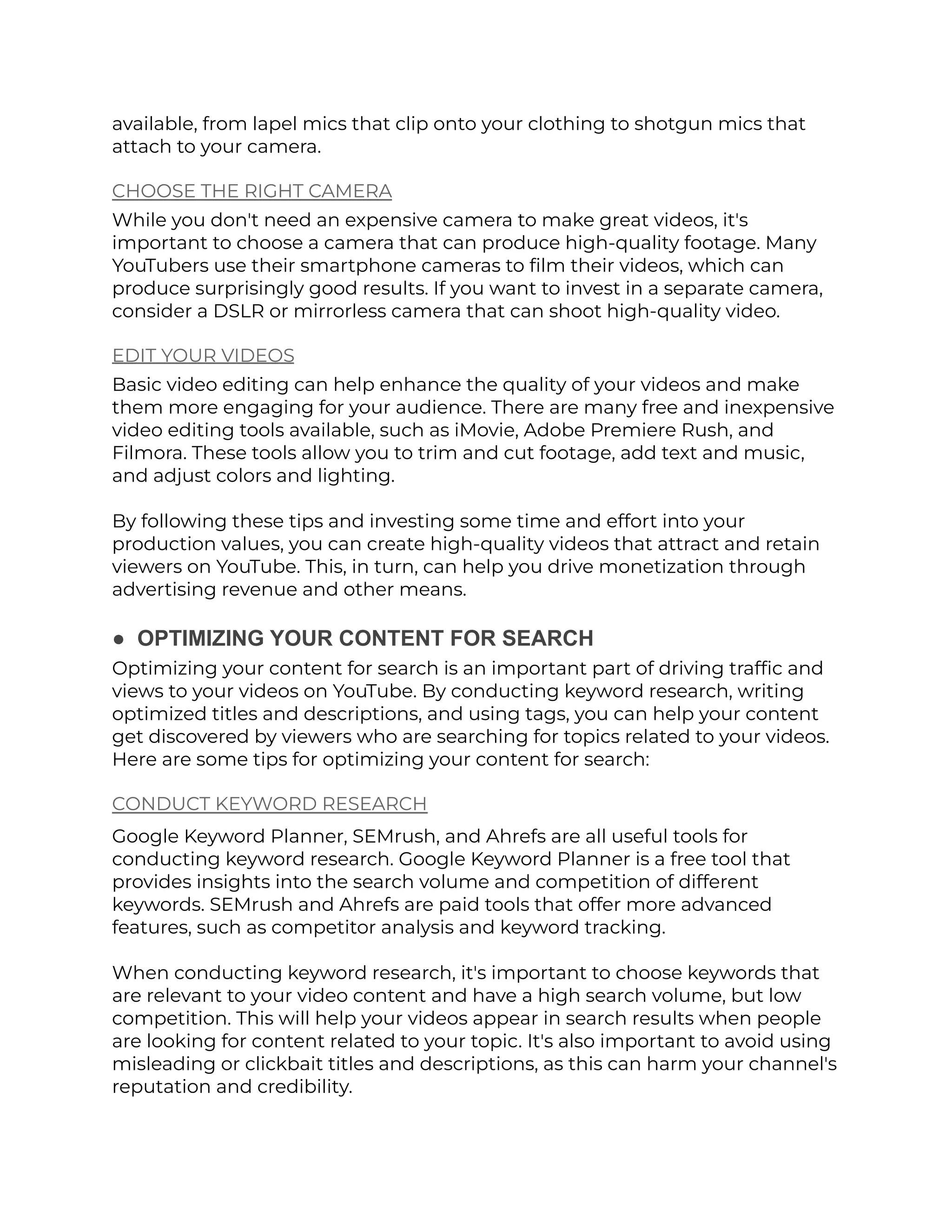 available, from lapel mics that clip onto your clothing to shotgun mics that
attach to your camera.
CHOOSE THE RIGHT CAMERA
While you don't need an expensive camera to make great videos, it's
important to choose a camera that can produce high-quality footage. Many
YouTubers use their smartphone cameras to film their videos, which can
produce surprisingly good results. If you want to invest in a separate camera,
consider a DSLR or mirrorless camera that can shoot high-quality video.
EDIT YOUR VIDEOS
Basic video editing can help enhance the quality of your videos and make
them more engaging for your audience. There are many free and inexpensive
video editing tools available, such as iMovie, Adobe Premiere Rush, and
Filmora. These tools allow you to trim and cut footage, add text and music,
and adjust colors and lighting.
By following these tips and investing some time and effort into your
production values, you can create high-quality videos that attract and retain
viewers on YouTube. This, in turn, can help you drive monetization through
advertising revenue and other means.
● OPTIMIZING YOUR CONTENT FOR SEARCH
Optimizing your content for search is an important part of driving traffic and
views to your videos on YouTube. By conducting keyword research, writing
optimized titles and descriptions, and using tags, you can help your content
get discovered by viewers who are searching for topics related to your videos.
Here are some tips for optimizing your content for search:
CONDUCT KEYWORD RESEARCH
Google Keyword Planner, SEMrush, and Ahrefs are all useful tools for
conducting keyword research. Google Keyword Planner is a free tool that
provides insights into the search volume and competition of different
keywords. SEMrush and Ahrefs are paid tools that offer more advanced
features, such as competitor analysis and keyword tracking.
When conducting keyword research, it's important to choose keywords that
are relevant to your video content and have a high search volume, but low
competition. This will help your videos appear in search results when people
are looking for content related to your topic. It's also important to avoid using
misleading or clickbait titles and descriptions, as this can harm your channel's
reputation and credibility.
 