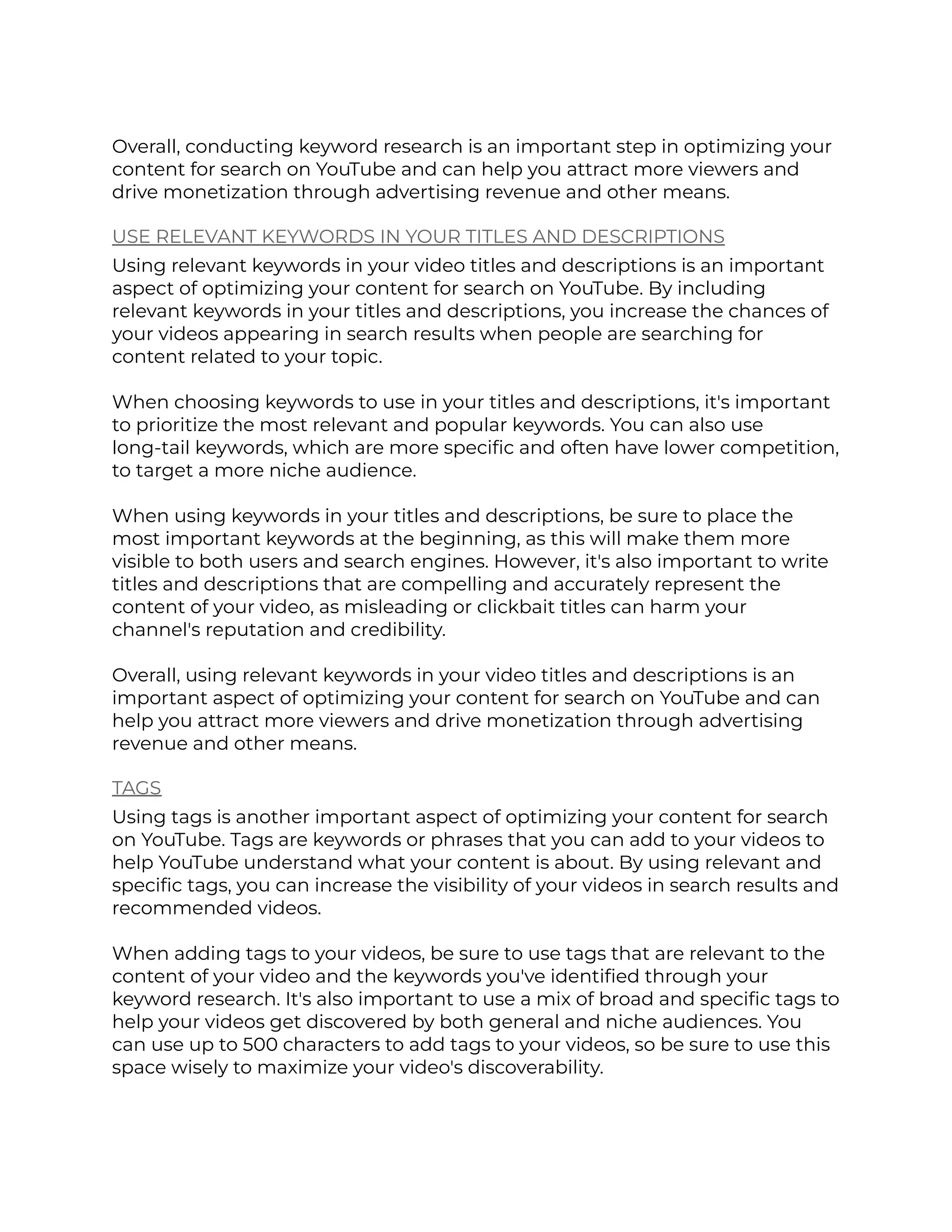 Overall, conducting keyword research is an important step in optimizing your
content for search on YouTube and can help you attract more viewers and
drive monetization through advertising revenue and other means.
USE RELEVANT KEYWORDS IN YOUR TITLES AND DESCRIPTIONS
Using relevant keywords in your video titles and descriptions is an important
aspect of optimizing your content for search on YouTube. By including
relevant keywords in your titles and descriptions, you increase the chances of
your videos appearing in search results when people are searching for
content related to your topic.
When choosing keywords to use in your titles and descriptions, it's important
to prioritize the most relevant and popular keywords. You can also use
long-tail keywords, which are more specific and often have lower competition,
to target a more niche audience.
When using keywords in your titles and descriptions, be sure to place the
most important keywords at the beginning, as this will make them more
visible to both users and search engines. However, it's also important to write
titles and descriptions that are compelling and accurately represent the
content of your video, as misleading or clickbait titles can harm your
channel's reputation and credibility.
Overall, using relevant keywords in your video titles and descriptions is an
important aspect of optimizing your content for search on YouTube and can
help you attract more viewers and drive monetization through advertising
revenue and other means.
TAGS
Using tags is another important aspect of optimizing your content for search
on YouTube. Tags are keywords or phrases that you can add to your videos to
help YouTube understand what your content is about. By using relevant and
specific tags, you can increase the visibility of your videos in search results and
recommended videos.
When adding tags to your videos, be sure to use tags that are relevant to the
content of your video and the keywords you've identified through your
keyword research. It's also important to use a mix of broad and specific tags to
help your videos get discovered by both general and niche audiences. You
can use up to 500 characters to add tags to your videos, so be sure to use this
space wisely to maximize your video's discoverability.
 