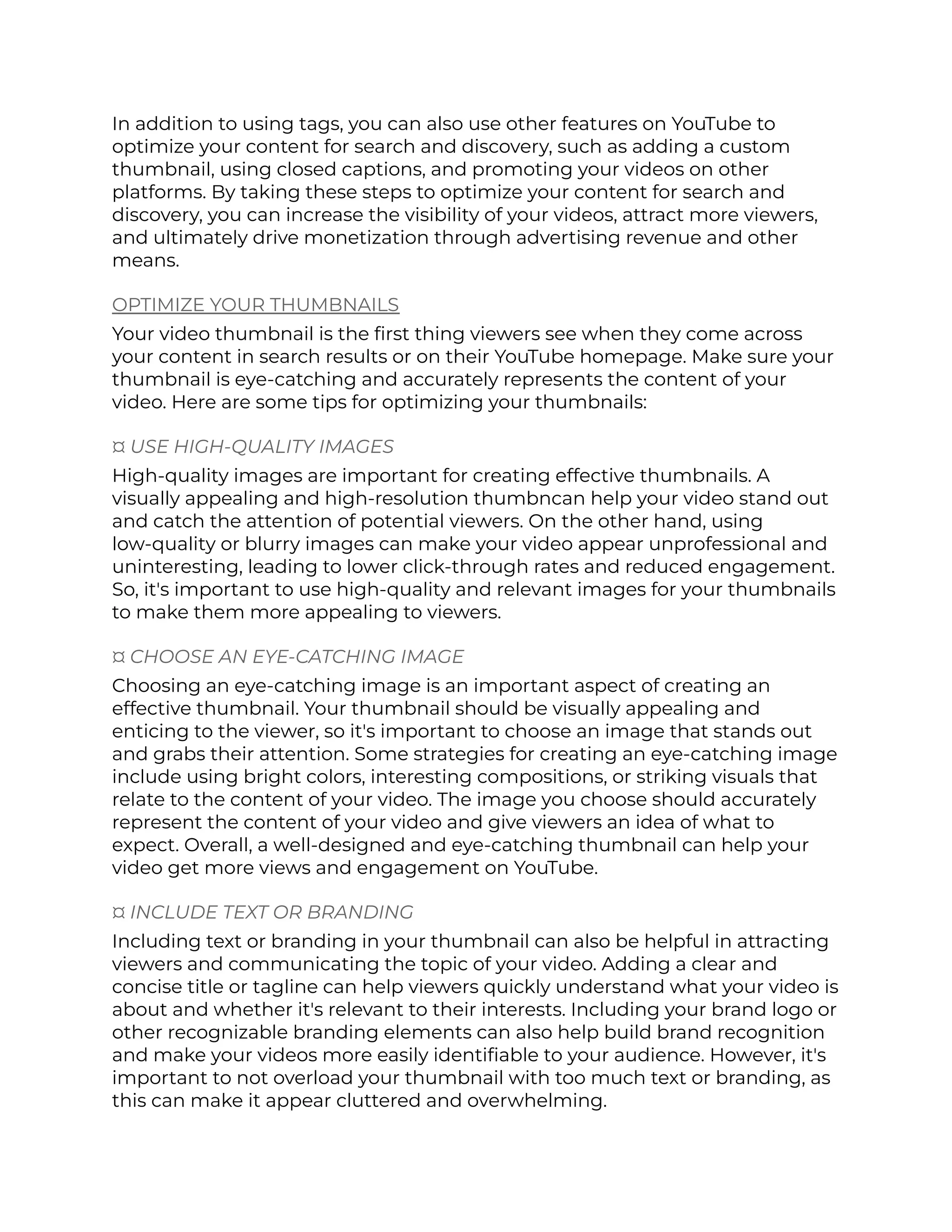 In addition to using tags, you can also use other features on YouTube to
optimize your content for search and discovery, such as adding a custom
thumbnail, using closed captions, and promoting your videos on other
platforms. By taking these steps to optimize your content for search and
discovery, you can increase the visibility of your videos, attract more viewers,
and ultimately drive monetization through advertising revenue and other
means.
OPTIMIZE YOUR THUMBNAILS
Your video thumbnail is the first thing viewers see when they come across
your content in search results or on their YouTube homepage. Make sure your
thumbnail is eye-catching and accurately represents the content of your
video. Here are some tips for optimizing your thumbnails:
¤ USE HIGH-QUALITY IMAGES
High-quality images are important for creating effective thumbnails. A
visually appealing and high-resolution thumbncan help your video stand out
and catch the attention of potential viewers. On the other hand, using
low-quality or blurry images can make your video appear unprofessional and
uninteresting, leading to lower click-through rates and reduced engagement.
So, it's important to use high-quality and relevant images for your thumbnails
to make them more appealing to viewers.
¤ CHOOSE AN EYE-CATCHING IMAGE
Choosing an eye-catching image is an important aspect of creating an
effective thumbnail. Your thumbnail should be visually appealing and
enticing to the viewer, so it's important to choose an image that stands out
and grabs their attention. Some strategies for creating an eye-catching image
include using bright colors, interesting compositions, or striking visuals that
relate to the content of your video. The image you choose should accurately
represent the content of your video and give viewers an idea of what to
expect. Overall, a well-designed and eye-catching thumbnail can help your
video get more views and engagement on YouTube.
¤ INCLUDE TEXT OR BRANDING
Including text or branding in your thumbnail can also be helpful in attracting
viewers and communicating the topic of your video. Adding a clear and
concise title or tagline can help viewers quickly understand what your video is
about and whether it's relevant to their interests. Including your brand logo or
other recognizable branding elements can also help build brand recognition
and make your videos more easily identifiable to your audience. However, it's
important to not overload your thumbnail with too much text or branding, as
this can make it appear cluttered and overwhelming.
 