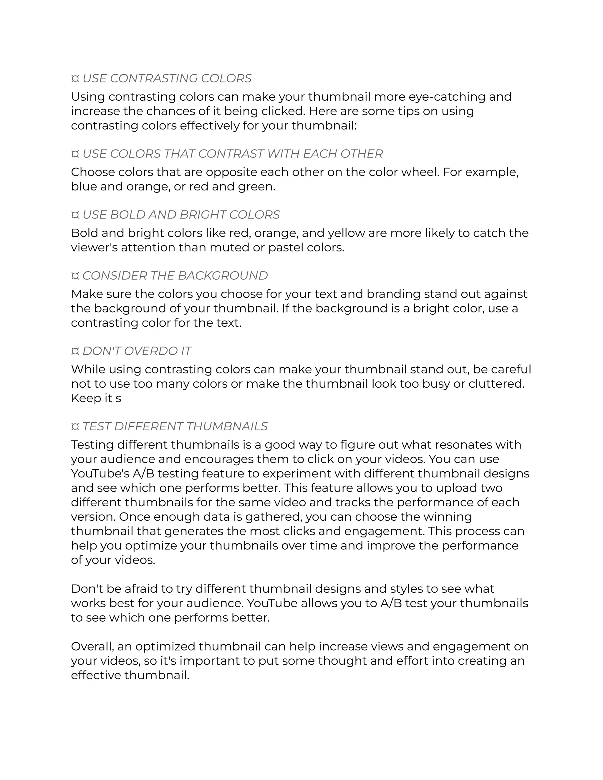 ¤ USE CONTRASTING COLORS
Using contrasting colors can make your thumbnail more eye-catching and
increase the chances of it being clicked. Here are some tips on using
contrasting colors effectively for your thumbnail:
¤ USE COLORS THAT CONTRAST WITH EACH OTHER
Choose colors that are opposite each other on the color wheel. For example,
blue and orange, or red and green.
¤ USE BOLD AND BRIGHT COLORS
Bold and bright colors like red, orange, and yellow are more likely to catch the
viewer's attention than muted or pastel colors.
¤ CONSIDER THE BACKGROUND
Make sure the colors you choose for your text and branding stand out against
the background of your thumbnail. If the background is a bright color, use a
contrasting color for the text.
¤ DON'T OVERDO IT
While using contrasting colors can make your thumbnail stand out, be careful
not to use too many colors or make the thumbnail look too busy or cluttered.
Keep it s
¤ TEST DIFFERENT THUMBNAILS
Testing different thumbnails is a good way to figure out what resonates with
your audience and encourages them to click on your videos. You can use
YouTube's A/B testing feature to experiment with different thumbnail designs
and see which one performs better. This feature allows you to upload two
different thumbnails for the same video and tracks the performance of each
version. Once enough data is gathered, you can choose the winning
thumbnail that generates the most clicks and engagement. This process can
help you optimize your thumbnails over time and improve the performance
of your videos.
Don't be afraid to try different thumbnail designs and styles to see what
works best for your audience. YouTube allows you to A/B test your thumbnails
to see which one performs better.
Overall, an optimized thumbnail can help increase views and engagement on
your videos, so it's important to put some thought and effort into creating an
effective thumbnail.
 