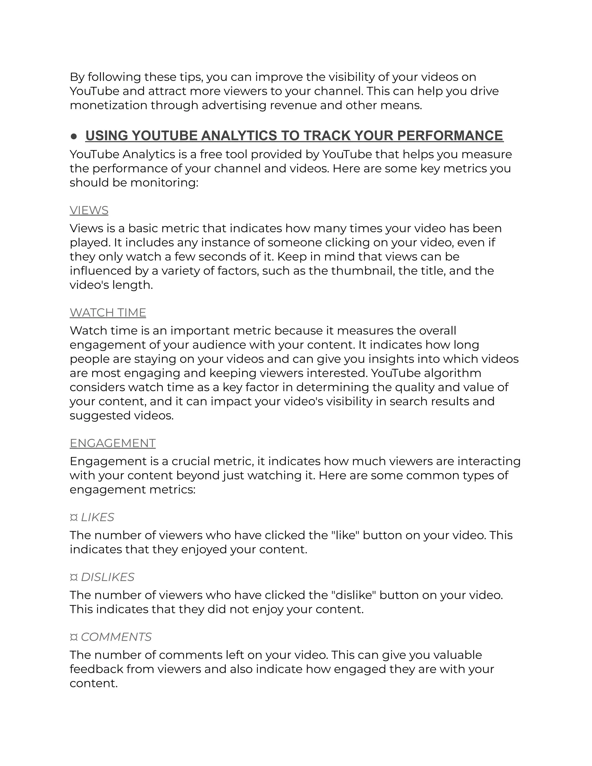 By following these tips, you can improve the visibility of your videos on
YouTube and attract more viewers to your channel. This can help you drive
monetization through advertising revenue and other means.
● USING YOUTUBE ANALYTICS TO TRACK YOUR PERFORMANCE
YouTube Analytics is a free tool provided by YouTube that helps you measure
the performance of your channel and videos. Here are some key metrics you
should be monitoring:
VIEWS
Views is a basic metric that indicates how many times your video has been
played. It includes any instance of someone clicking on your video, even if
they only watch a few seconds of it. Keep in mind that views can be
influenced by a variety of factors, such as the thumbnail, the title, and the
video's length.
WATCH TIME
Watch time is an important metric because it measures the overall
engagement of your audience with your content. It indicates how long
people are staying on your videos and can give you insights into which videos
are most engaging and keeping viewers interested. YouTube algorithm
considers watch time as a key factor in determining the quality and value of
your content, and it can impact your video's visibility in search results and
suggested videos.
ENGAGEMENT
Engagement is a crucial metric, it indicates how much viewers are interacting
with your content beyond just watching it. Here are some common types of
engagement metrics:
¤ LIKES
The number of viewers who have clicked the "like" button on your video. This
indicates that they enjoyed your content.
¤ DISLIKES
The number of viewers who have clicked the "dislike" button on your video.
This indicates that they did not enjoy your content.
¤ COMMENTS
The number of comments left on your video. This can give you valuable
feedback from viewers and also indicate how engaged they are with your
content.
 