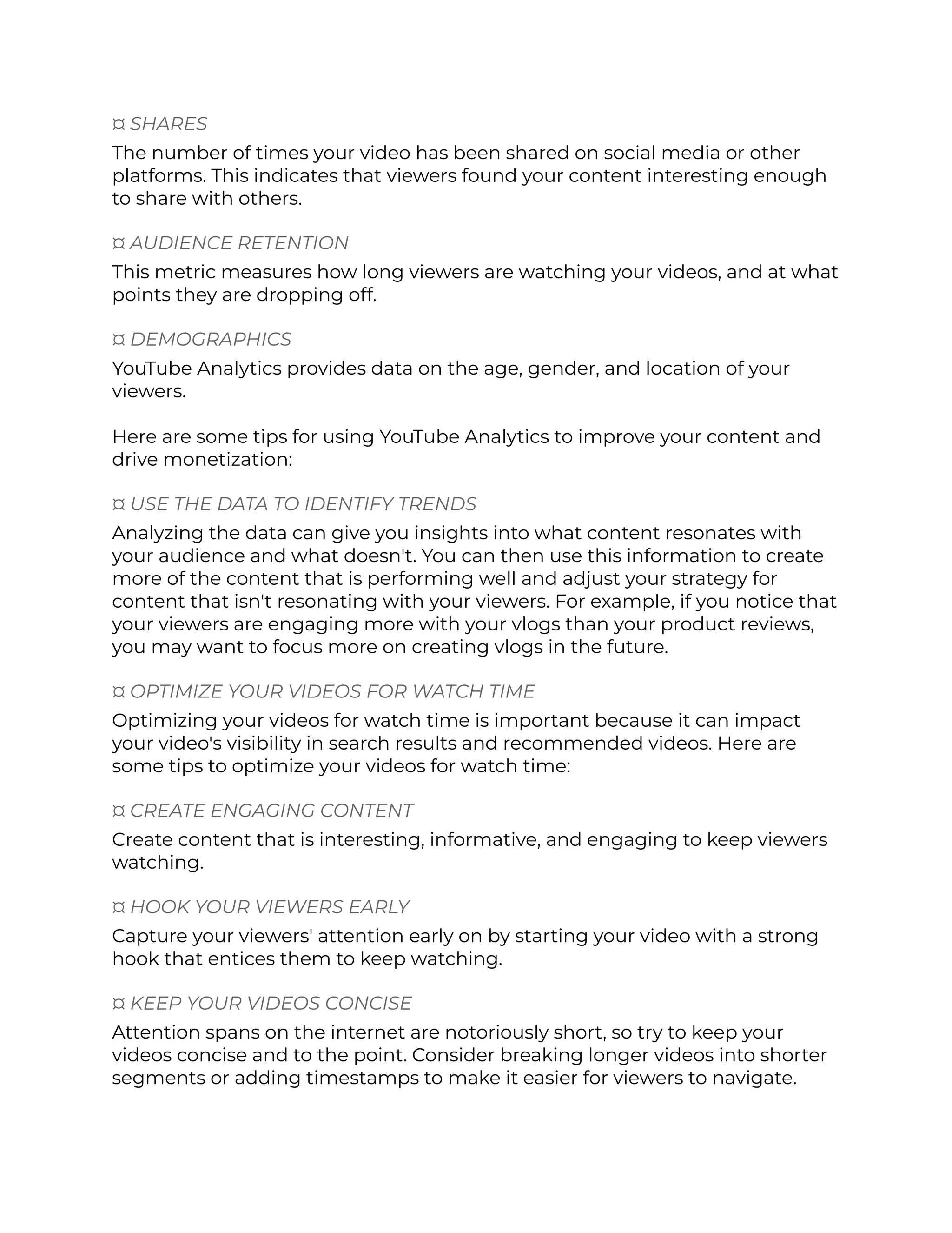 ¤ SHARES
The number of times your video has been shared on social media or other
platforms. This indicates that viewers found your content interesting enough
to share with others.
¤ AUDIENCE RETENTION
This metric measures how long viewers are watching your videos, and at what
points they are dropping off.
¤ DEMOGRAPHICS
YouTube Analytics provides data on the age, gender, and location of your
viewers.
Here are some tips for using YouTube Analytics to improve your content and
drive monetization:
¤ USE THE DATA TO IDENTIFY TRENDS
Analyzing the data can give you insights into what content resonates with
your audience and what doesn't. You can then use this information to create
more of the content that is performing well and adjust your strategy for
content that isn't resonating with your viewers. For example, if you notice that
your viewers are engaging more with your vlogs than your product reviews,
you may want to focus more on creating vlogs in the future.
¤ OPTIMIZE YOUR VIDEOS FOR WATCH TIME
Optimizing your videos for watch time is important because it can impact
your video's visibility in search results and recommended videos. Here are
some tips to optimize your videos for watch time:
¤ CREATE ENGAGING CONTENT
Create content that is interesting, informative, and engaging to keep viewers
watching.
¤ HOOK YOUR VIEWERS EARLY
Capture your viewers' attention early on by starting your video with a strong
hook that entices them to keep watching.
¤ KEEP YOUR VIDEOS CONCISE
Attention spans on the internet are notoriously short, so try to keep your
videos concise and to the point. Consider breaking longer videos into shorter
segments or adding timestamps to make it easier for viewers to navigate.
 