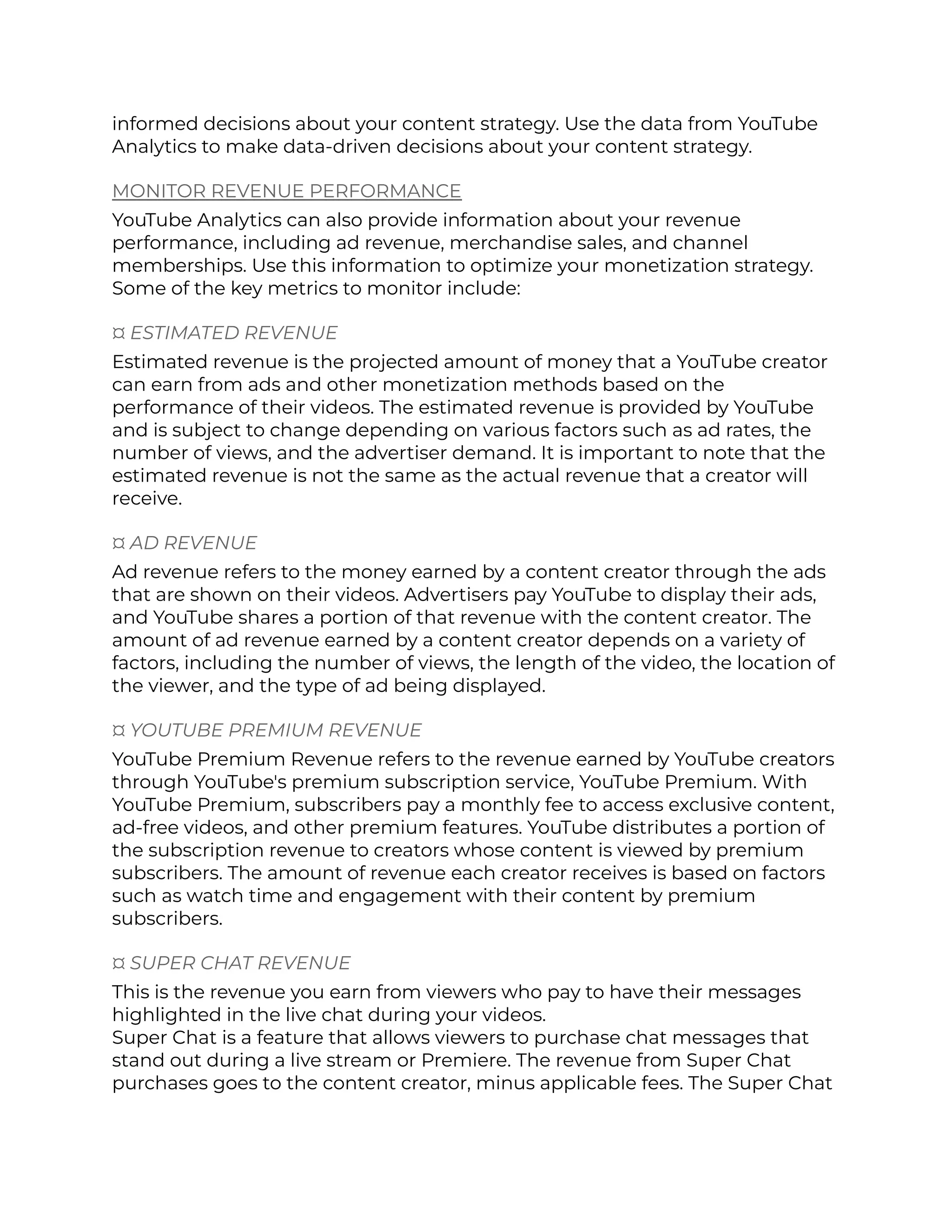 informed decisions about your content strategy. Use the data from YouTube
Analytics to make data-driven decisions about your content strategy.
MONITOR REVENUE PERFORMANCE
YouTube Analytics can also provide information about your revenue
performance, including ad revenue, merchandise sales, and channel
memberships. Use this information to optimize your monetization strategy.
Some of the key metrics to monitor include:
¤ ESTIMATED REVENUE
Estimated revenue is the projected amount of money that a YouTube creator
can earn from ads and other monetization methods based on the
performance of their videos. The estimated revenue is provided by YouTube
and is subject to change depending on various factors such as ad rates, the
number of views, and the advertiser demand. It is important to note that the
estimated revenue is not the same as the actual revenue that a creator will
receive.
¤ AD REVENUE
Ad revenue refers to the money earned by a content creator through the ads
that are shown on their videos. Advertisers pay YouTube to display their ads,
and YouTube shares a portion of that revenue with the content creator. The
amount of ad revenue earned by a content creator depends on a variety of
factors, including the number of views, the length of the video, the location of
the viewer, and the type of ad being displayed.
¤ YOUTUBE PREMIUM REVENUE
YouTube Premium Revenue refers to the revenue earned by YouTube creators
through YouTube's premium subscription service, YouTube Premium. With
YouTube Premium, subscribers pay a monthly fee to access exclusive content,
ad-free videos, and other premium features. YouTube distributes a portion of
the subscription revenue to creators whose content is viewed by premium
subscribers. The amount of revenue each creator receives is based on factors
such as watch time and engagement with their content by premium
subscribers.
¤ SUPER CHAT REVENUE
This is the revenue you earn from viewers who pay to have their messages
highlighted in the live chat during your videos.
Super Chat is a feature that allows viewers to purchase chat messages that
stand out during a live stream or Premiere. The revenue from Super Chat
purchases goes to the content creator, minus applicable fees. The Super Chat
 
