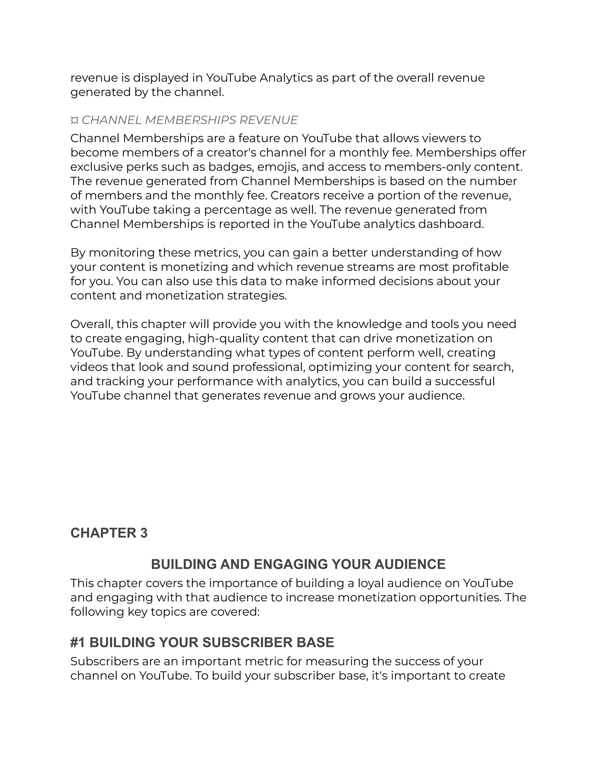 revenue is displayed in YouTube Analytics as part of the overall revenue
generated by the channel.
¤ CHANNEL MEMBERSHIPS REVENUE
Channel Memberships are a feature on YouTube that allows viewers to
become members of a creator's channel for a monthly fee. Memberships offer
exclusive perks such as badges, emojis, and access to members-only content.
The revenue generated from Channel Memberships is based on the number
of members and the monthly fee. Creators receive a portion of the revenue,
with YouTube taking a percentage as well. The revenue generated from
Channel Memberships is reported in the YouTube analytics dashboard.
By monitoring these metrics, you can gain a better understanding of how
your content is monetizing and which revenue streams are most profitable
for you. You can also use this data to make informed decisions about your
content and monetization strategies.
Overall, this chapter will provide you with the knowledge and tools you need
to create engaging, high-quality content that can drive monetization on
YouTube. By understanding what types of content perform well, creating
videos that look and sound professional, optimizing your content for search,
and tracking your performance with analytics, you can build a successful
YouTube channel that generates revenue and grows your audience.
CHAPTER 3
BUILDING AND ENGAGING YOUR AUDIENCE
This chapter covers the importance of building a loyal audience on YouTube
and engaging with that audience to increase monetization opportunities. The
following key topics are covered:
#1 BUILDING YOUR SUBSCRIBER BASE
Subscribers are an important metric for measuring the success of your
channel on YouTube. To build your subscriber base, it's important to create
 