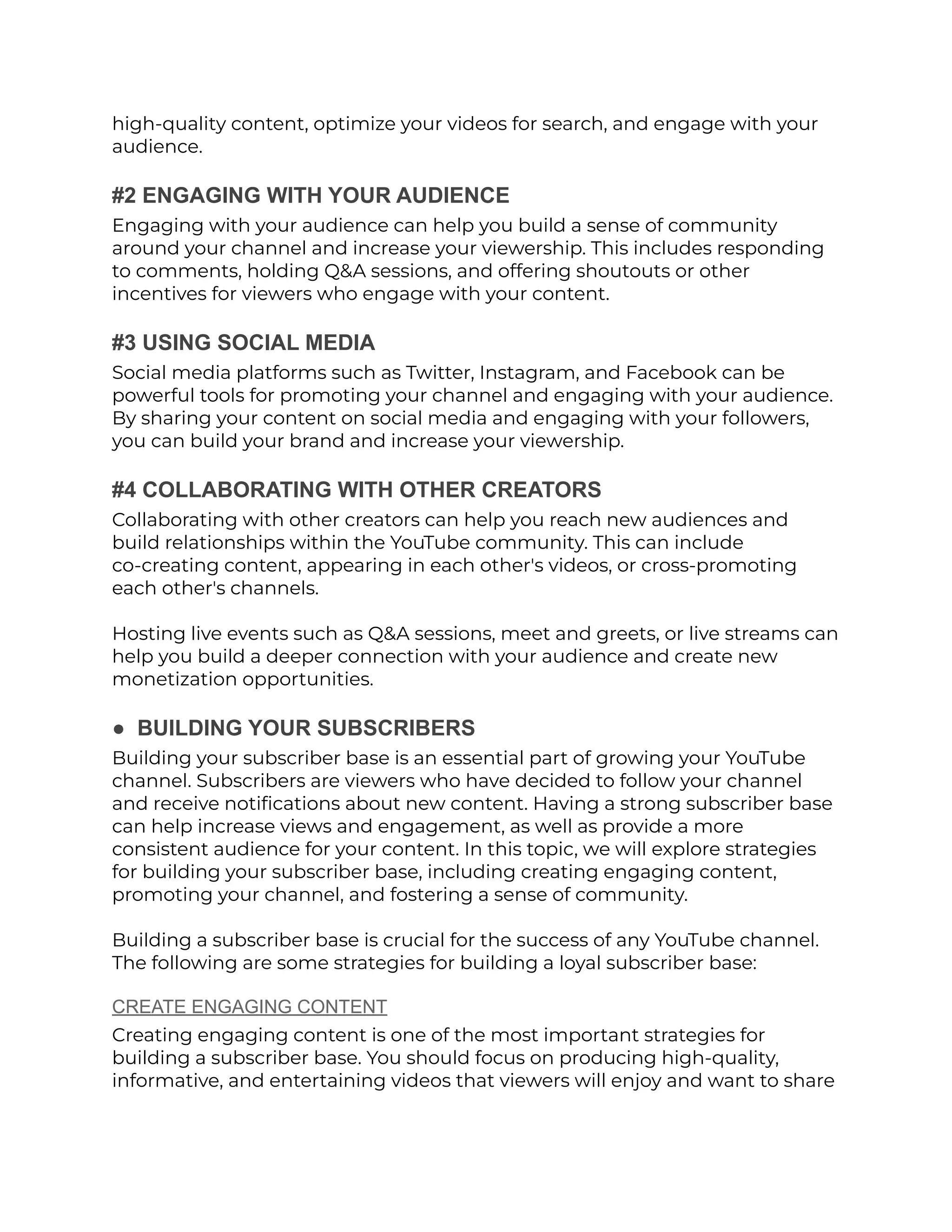 high-quality content, optimize your videos for search, and engage with your
audience.
#2 ENGAGING WITH YOUR AUDIENCE
Engaging with your audience can help you build a sense of community
around your channel and increase your viewership. This includes responding
to comments, holding Q&A sessions, and offering shoutouts or other
incentives for viewers who engage with your content.
#3 USING SOCIAL MEDIA
Social media platforms such as Twitter, Instagram, and Facebook can be
powerful tools for promoting your channel and engaging with your audience.
By sharing your content on social media and engaging with your followers,
you can build your brand and increase your viewership.
#4 COLLABORATING WITH OTHER CREATORS
Collaborating with other creators can help you reach new audiences and
build relationships within the YouTube community. This can include
co-creating content, appearing in each other's videos, or cross-promoting
each other's channels.
Hosting live events such as Q&A sessions, meet and greets, or live streams can
help you build a deeper connection with your audience and create new
monetization opportunities.
● BUILDING YOUR SUBSCRIBERS
Building your subscriber base is an essential part of growing your YouTube
channel. Subscribers are viewers who have decided to follow your channel
and receive notifications about new content. Having a strong subscriber base
can help increase views and engagement, as well as provide a more
consistent audience for your content. In this topic, we will explore strategies
for building your subscriber base, including creating engaging content,
promoting your channel, and fostering a sense of community.
Building a subscriber base is crucial for the success of any YouTube channel.
The following are some strategies for building a loyal subscriber base:
CREATE ENGAGING CONTENT
Creating engaging content is one of the most important strategies for
building a subscriber base. You should focus on producing high-quality,
informative, and entertaining videos that viewers will enjoy and want to share
 