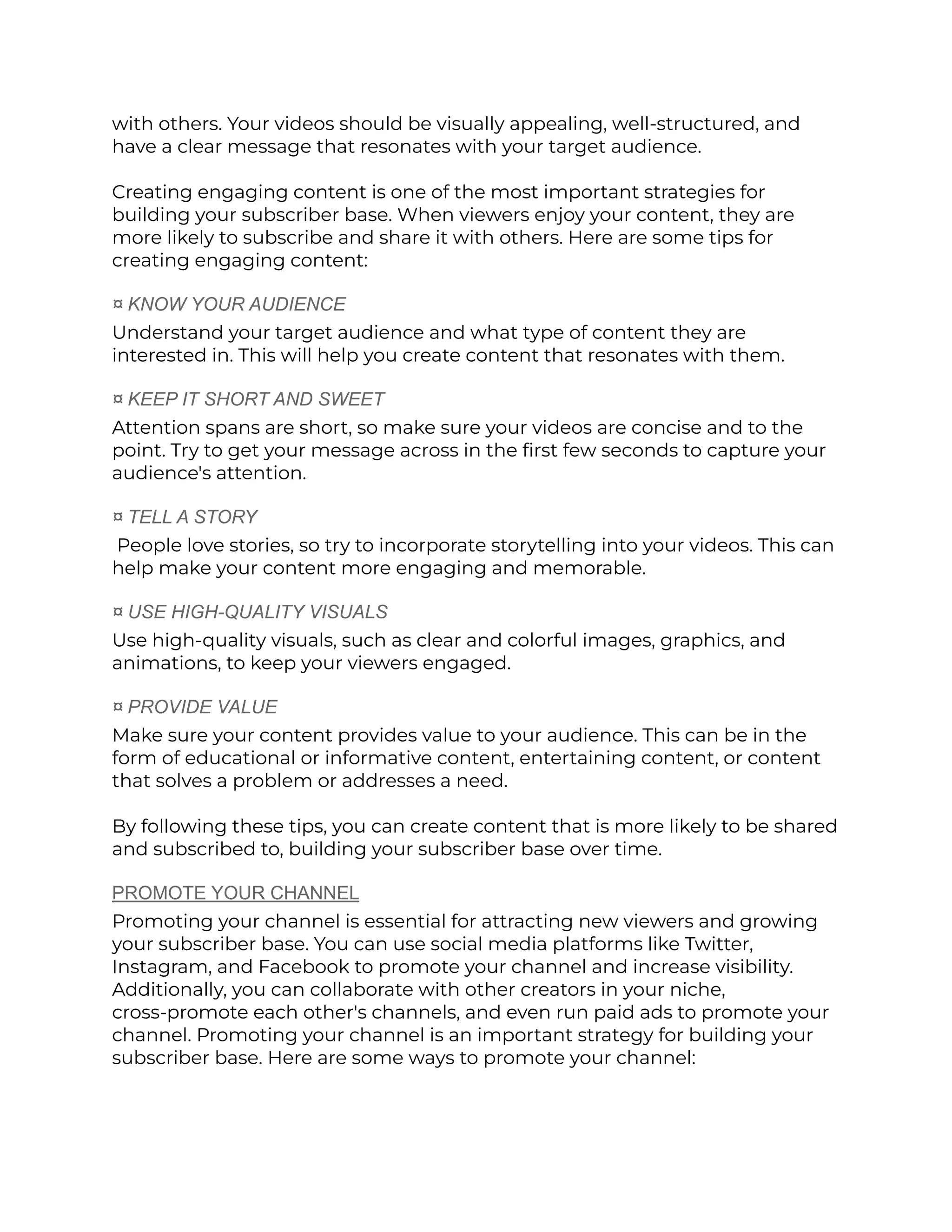 with others. Your videos should be visually appealing, well-structured, and
have a clear message that resonates with your target audience.
Creating engaging content is one of the most important strategies for
building your subscriber base. When viewers enjoy your content, they are
more likely to subscribe and share it with others. Here are some tips for
creating engaging content:
¤ KNOW YOUR AUDIENCE
Understand your target audience and what type of content they are
interested in. This will help you create content that resonates with them.
¤ KEEP IT SHORT AND SWEET
Attention spans are short, so make sure your videos are concise and to the
point. Try to get your message across in the first few seconds to capture your
audience's attention.
¤ TELL A STORY
People love stories, so try to incorporate storytelling into your videos. This can
help make your content more engaging and memorable.
¤ USE HIGH-QUALITY VISUALS
Use high-quality visuals, such as clear and colorful images, graphics, and
animations, to keep your viewers engaged.
¤ PROVIDE VALUE
Make sure your content provides value to your audience. This can be in the
form of educational or informative content, entertaining content, or content
that solves a problem or addresses a need.
By following these tips, you can create content that is more likely to be shared
and subscribed to, building your subscriber base over time.
PROMOTE YOUR CHANNEL
Promoting your channel is essential for attracting new viewers and growing
your subscriber base. You can use social media platforms like Twitter,
Instagram, and Facebook to promote your channel and increase visibility.
Additionally, you can collaborate with other creators in your niche,
cross-promote each other's channels, and even run paid ads to promote your
channel. Promoting your channel is an important strategy for building your
subscriber base. Here are some ways to promote your channel:
 