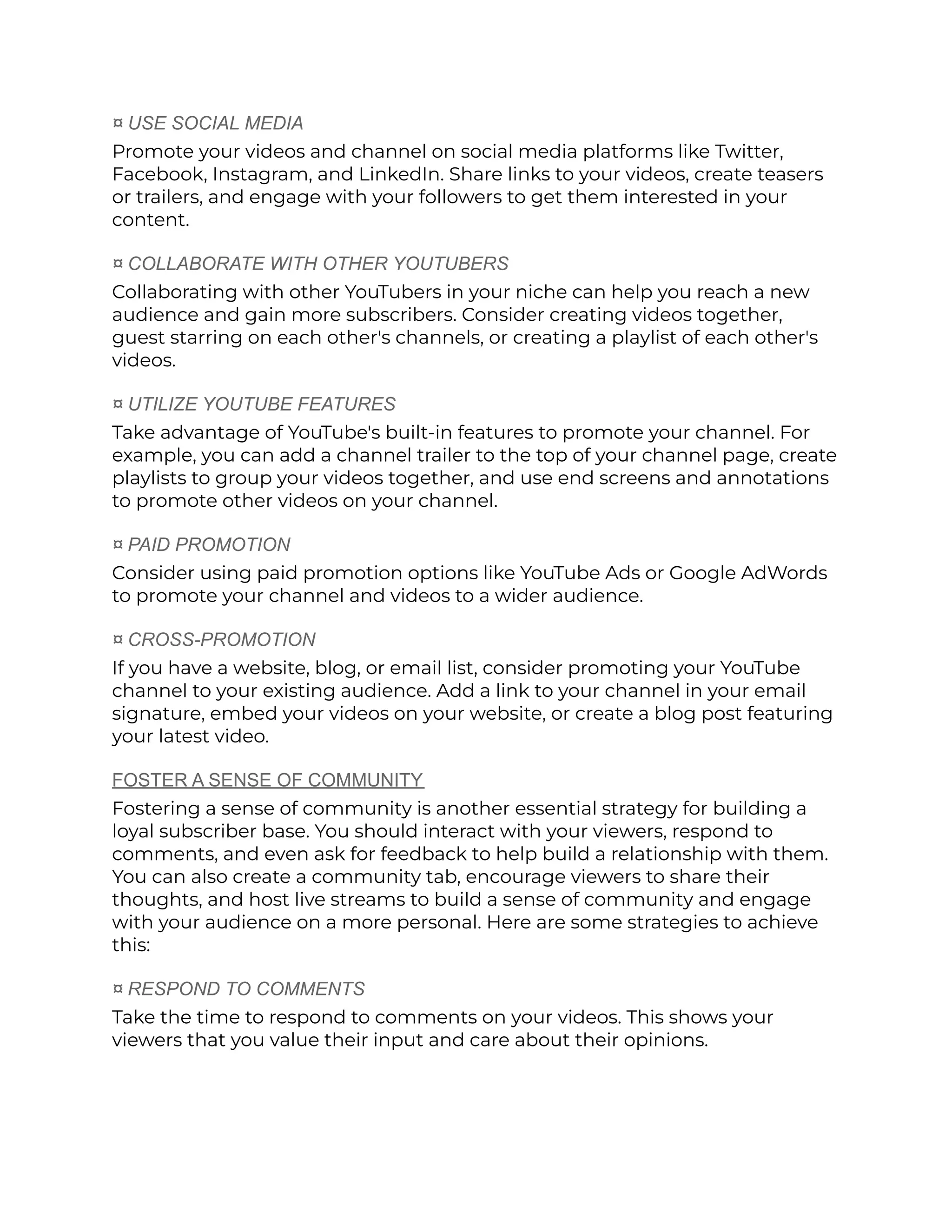 ¤ USE SOCIAL MEDIA
Promote your videos and channel on social media platforms like Twitter,
Facebook, Instagram, and LinkedIn. Share links to your videos, create teasers
or trailers, and engage with your followers to get them interested in your
content.
¤ COLLABORATE WITH OTHER YOUTUBERS
Collaborating with other YouTubers in your niche can help you reach a new
audience and gain more subscribers. Consider creating videos together,
guest starring on each other's channels, or creating a playlist of each other's
videos.
¤ UTILIZE YOUTUBE FEATURES
Take advantage of YouTube's built-in features to promote your channel. For
example, you can add a channel trailer to the top of your channel page, create
playlists to group your videos together, and use end screens and annotations
to promote other videos on your channel.
¤ PAID PROMOTION
Consider using paid promotion options like YouTube Ads or Google AdWords
to promote your channel and videos to a wider audience.
¤ CROSS-PROMOTION
If you have a website, blog, or email list, consider promoting your YouTube
channel to your existing audience. Add a link to your channel in your email
signature, embed your videos on your website, or create a blog post featuring
your latest video.
FOSTER A SENSE OF COMMUNITY
Fostering a sense of community is another essential strategy for building a
loyal subscriber base. You should interact with your viewers, respond to
comments, and even ask for feedback to help build a relationship with them.
You can also create a community tab, encourage viewers to share their
thoughts, and host live streams to build a sense of community and engage
with your audience on a more personal. Here are some strategies to achieve
this:
¤ RESPOND TO COMMENTS
Take the time to respond to comments on your videos. This shows your
viewers that you value their input and care about their opinions.
 