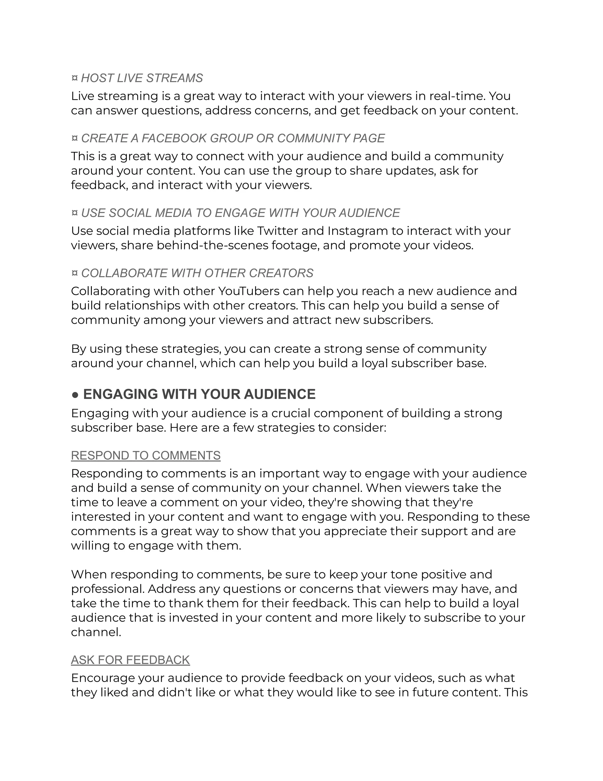 ¤ HOST LIVE STREAMS
Live streaming is a great way to interact with your viewers in real-time. You
can answer questions, address concerns, and get feedback on your content.
¤ CREATE A FACEBOOK GROUP OR COMMUNITY PAGE
This is a great way to connect with your audience and build a community
around your content. You can use the group to share updates, ask for
feedback, and interact with your viewers.
¤ USE SOCIAL MEDIA TO ENGAGE WITH YOUR AUDIENCE
Use social media platforms like Twitter and Instagram to interact with your
viewers, share behind-the-scenes footage, and promote your videos.
¤ COLLABORATE WITH OTHER CREATORS
Collaborating with other YouTubers can help you reach a new audience and
build relationships with other creators. This can help you build a sense of
community among your viewers and attract new subscribers.
By using these strategies, you can create a strong sense of community
around your channel, which can help you build a loyal subscriber base.
● ENGAGING WITH YOUR AUDIENCE
Engaging with your audience is a crucial component of building a strong
subscriber base. Here are a few strategies to consider:
RESPOND TO COMMENTS
Responding to comments is an important way to engage with your audience
and build a sense of community on your channel. When viewers take the
time to leave a comment on your video, they're showing that they're
interested in your content and want to engage with you. Responding to these
comments is a great way to show that you appreciate their support and are
willing to engage with them.
When responding to comments, be sure to keep your tone positive and
professional. Address any questions or concerns that viewers may have, and
take the time to thank them for their feedback. This can help to build a loyal
audience that is invested in your content and more likely to subscribe to your
channel.
ASK FOR FEEDBACK
Encourage your audience to provide feedback on your videos, such as what
they liked and didn't like or what they would like to see in future content. This
 