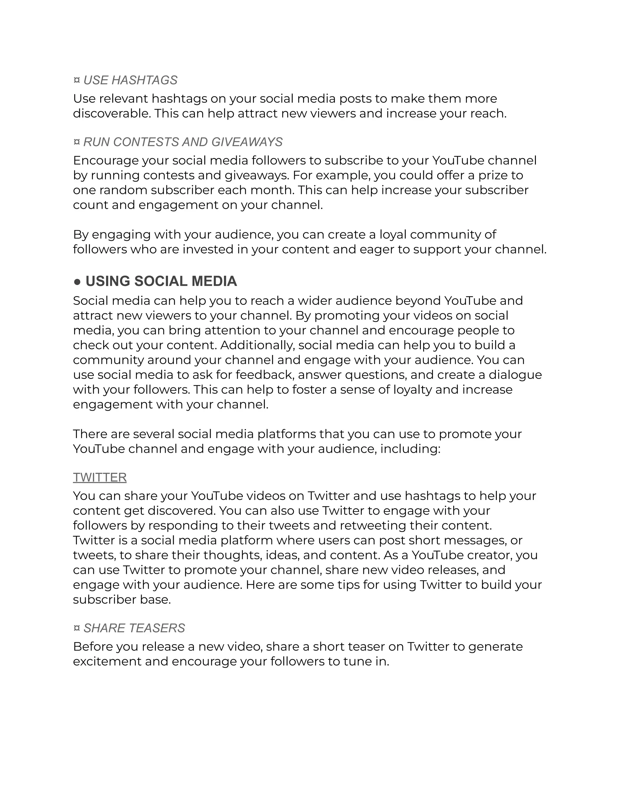 ¤ USE HASHTAGS
Use relevant hashtags on your social media posts to make them more
discoverable. This can help attract new viewers and increase your reach.
¤ RUN CONTESTS AND GIVEAWAYS
Encourage your social media followers to subscribe to your YouTube channel
by running contests and giveaways. For example, you could offer a prize to
one random subscriber each month. This can help increase your subscriber
count and engagement on your channel.
By engaging with your audience, you can create a loyal community of
followers who are invested in your content and eager to support your channel.
● USING SOCIAL MEDIA
Social media can help you to reach a wider audience beyond YouTube and
attract new viewers to your channel. By promoting your videos on social
media, you can bring attention to your channel and encourage people to
check out your content. Additionally, social media can help you to build a
community around your channel and engage with your audience. You can
use social media to ask for feedback, answer questions, and create a dialogue
with your followers. This can help to foster a sense of loyalty and increase
engagement with your channel.
There are several social media platforms that you can use to promote your
YouTube channel and engage with your audience, including:
TWITTER
You can share your YouTube videos on Twitter and use hashtags to help your
content get discovered. You can also use Twitter to engage with your
followers by responding to their tweets and retweeting their content.
Twitter is a social media platform where users can post short messages, or
tweets, to share their thoughts, ideas, and content. As a YouTube creator, you
can use Twitter to promote your channel, share new video releases, and
engage with your audience. Here are some tips for using Twitter to build your
subscriber base.
¤ SHARE TEASERS
Before you release a new video, share a short teaser on Twitter to generate
excitement and encourage your followers to tune in.
 