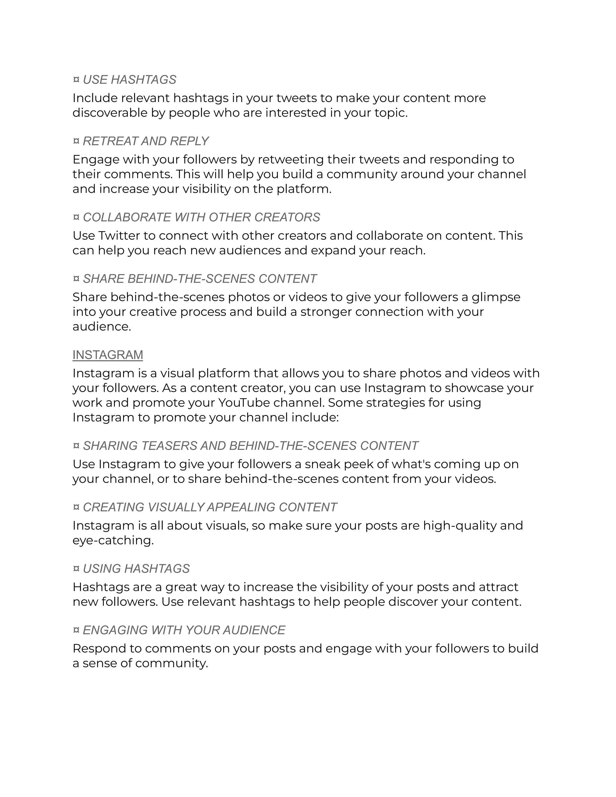 ¤ USE HASHTAGS
Include relevant hashtags in your tweets to make your content more
discoverable by people who are interested in your topic.
¤ RETREAT AND REPLY
Engage with your followers by retweeting their tweets and responding to
their comments. This will help you build a community around your channel
and increase your visibility on the platform.
¤ COLLABORATE WITH OTHER CREATORS
Use Twitter to connect with other creators and collaborate on content. This
can help you reach new audiences and expand your reach.
¤ SHARE BEHIND-THE-SCENES CONTENT
Share behind-the-scenes photos or videos to give your followers a glimpse
into your creative process and build a stronger connection with your
audience.
INSTAGRAM
Instagram is a visual platform that allows you to share photos and videos with
your followers. As a content creator, you can use Instagram to showcase your
work and promote your YouTube channel. Some strategies for using
Instagram to promote your channel include:
¤ SHARING TEASERS AND BEHIND-THE-SCENES CONTENT
Use Instagram to give your followers a sneak peek of what's coming up on
your channel, or to share behind-the-scenes content from your videos.
¤ CREATING VISUALLY APPEALING CONTENT
Instagram is all about visuals, so make sure your posts are high-quality and
eye-catching.
¤ USING HASHTAGS
Hashtags are a great way to increase the visibility of your posts and attract
new followers. Use relevant hashtags to help people discover your content.
¤ ENGAGING WITH YOUR AUDIENCE
Respond to comments on your posts and engage with your followers to build
a sense of community.
 
