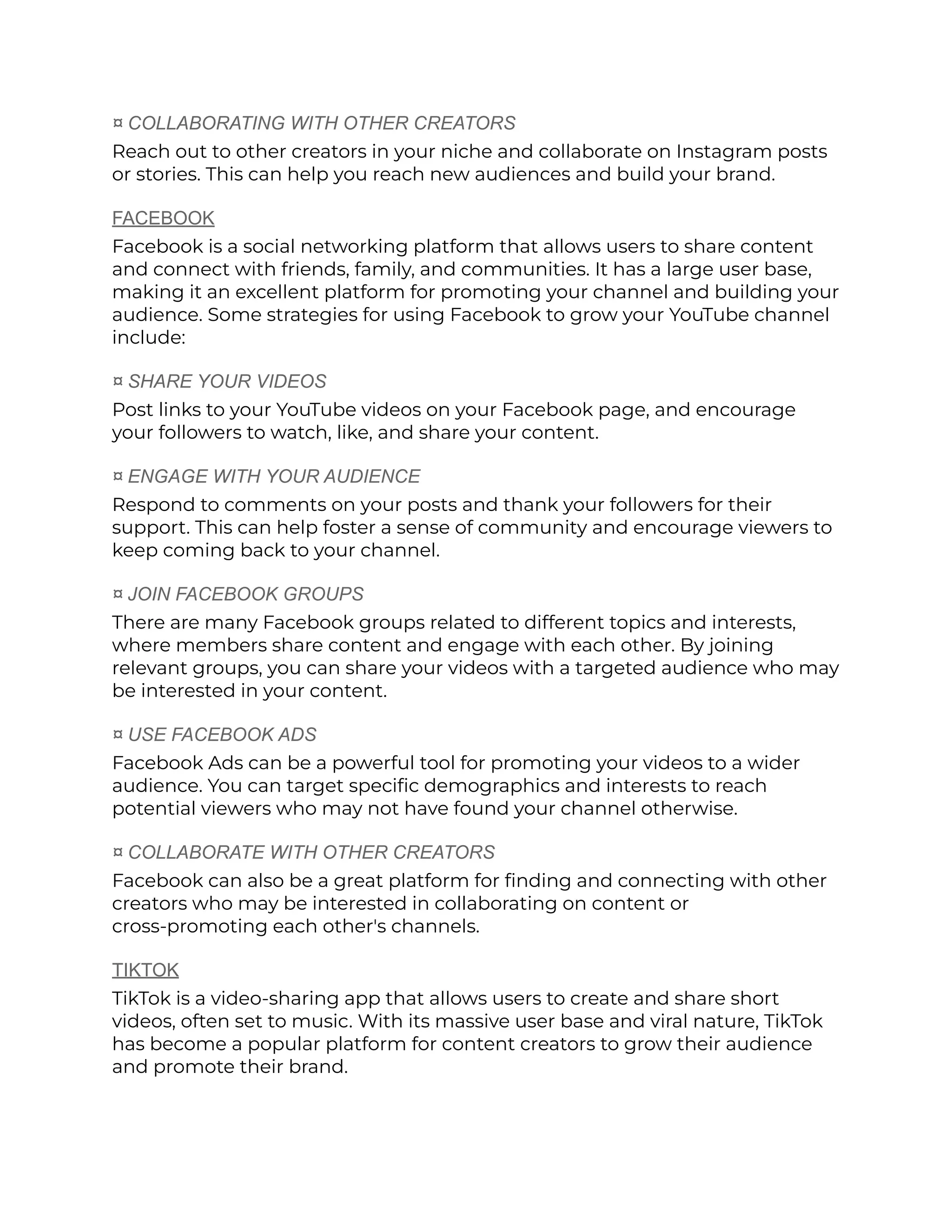 ¤ COLLABORATING WITH OTHER CREATORS
Reach out to other creators in your niche and collaborate on Instagram posts
or stories. This can help you reach new audiences and build your brand.
FACEBOOK
Facebook is a social networking platform that allows users to share content
and connect with friends, family, and communities. It has a large user base,
making it an excellent platform for promoting your channel and building your
audience. Some strategies for using Facebook to grow your YouTube channel
include:
¤ SHARE YOUR VIDEOS
Post links to your YouTube videos on your Facebook page, and encourage
your followers to watch, like, and share your content.
¤ ENGAGE WITH YOUR AUDIENCE
Respond to comments on your posts and thank your followers for their
support. This can help foster a sense of community and encourage viewers to
keep coming back to your channel.
¤ JOIN FACEBOOK GROUPS
There are many Facebook groups related to different topics and interests,
where members share content and engage with each other. By joining
relevant groups, you can share your videos with a targeted audience who may
be interested in your content.
¤ USE FACEBOOK ADS
Facebook Ads can be a powerful tool for promoting your videos to a wider
audience. You can target specific demographics and interests to reach
potential viewers who may not have found your channel otherwise.
¤ COLLABORATE WITH OTHER CREATORS
Facebook can also be a great platform for finding and connecting with other
creators who may be interested in collaborating on content or
cross-promoting each other's channels.
TIKTOK
TikTok is a video-sharing app that allows users to create and share short
videos, often set to music. With its massive user base and viral nature, TikTok
has become a popular platform for content creators to grow their audience
and promote their brand.
 