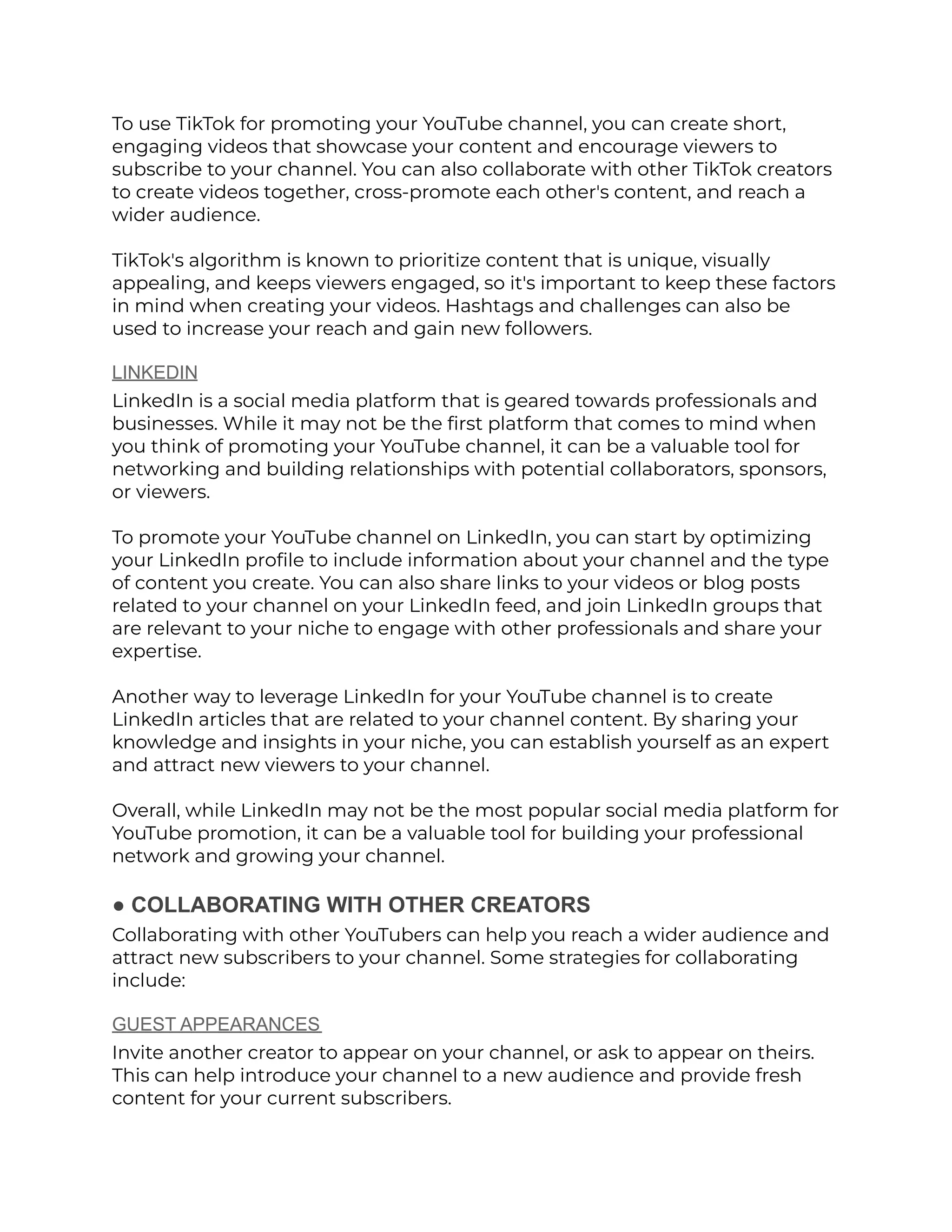 To use TikTok for promoting your YouTube channel, you can create short,
engaging videos that showcase your content and encourage viewers to
subscribe to your channel. You can also collaborate with other TikTok creators
to create videos together, cross-promote each other's content, and reach a
wider audience.
TikTok's algorithm is known to prioritize content that is unique, visually
appealing, and keeps viewers engaged, so it's important to keep these factors
in mind when creating your videos. Hashtags and challenges can also be
used to increase your reach and gain new followers.
LINKEDIN
LinkedIn is a social media platform that is geared towards professionals and
businesses. While it may not be the first platform that comes to mind when
you think of promoting your YouTube channel, it can be a valuable tool for
networking and building relationships with potential collaborators, sponsors,
or viewers.
To promote your YouTube channel on LinkedIn, you can start by optimizing
your LinkedIn profile to include information about your channel and the type
of content you create. You can also share links to your videos or blog posts
related to your channel on your LinkedIn feed, and join LinkedIn groups that
are relevant to your niche to engage with other professionals and share your
expertise.
Another way to leverage LinkedIn for your YouTube channel is to create
LinkedIn articles that are related to your channel content. By sharing your
knowledge and insights in your niche, you can establish yourself as an expert
and attract new viewers to your channel.
Overall, while LinkedIn may not be the most popular social media platform for
YouTube promotion, it can be a valuable tool for building your professional
network and growing your channel.
● COLLABORATING WITH OTHER CREATORS
Collaborating with other YouTubers can help you reach a wider audience and
attract new subscribers to your channel. Some strategies for collaborating
include:
GUEST APPEARANCES
Invite another creator to appear on your channel, or ask to appear on theirs.
This can help introduce your channel to a new audience and provide fresh
content for your current subscribers.
 
