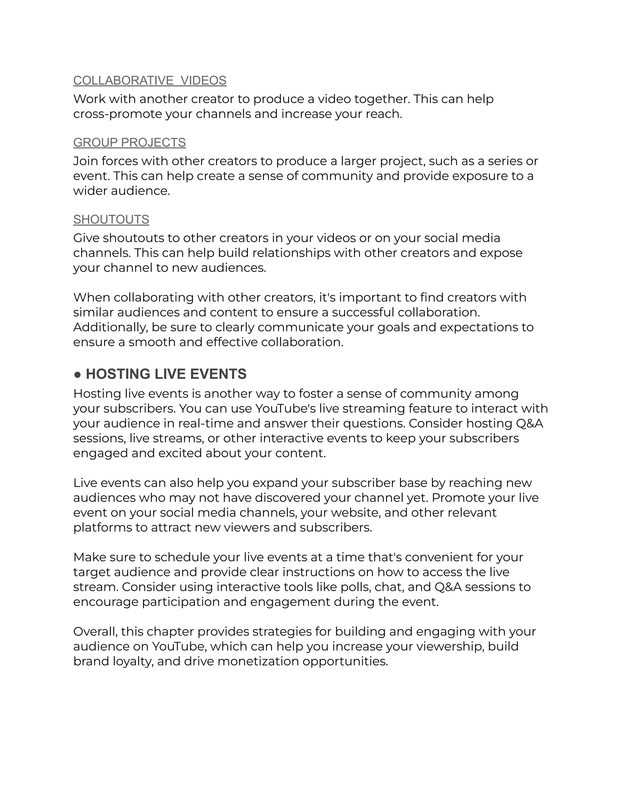 COLLABORATIVE VIDEOS
Work with another creator to produce a video together. This can help
cross-promote your channels and increase your reach.
GROUP PROJECTS
Join forces with other creators to produce a larger project, such as a series or
event. This can help create a sense of community and provide exposure to a
wider audience.
SHOUTOUTS
Give shoutouts to other creators in your videos or on your social media
channels. This can help build relationships with other creators and expose
your channel to new audiences.
When collaborating with other creators, it's important to find creators with
similar audiences and content to ensure a successful collaboration.
Additionally, be sure to clearly communicate your goals and expectations to
ensure a smooth and effective collaboration.
● HOSTING LIVE EVENTS
Hosting live events is another way to foster a sense of community among
your subscribers. You can use YouTube's live streaming feature to interact with
your audience in real-time and answer their questions. Consider hosting Q&A
sessions, live streams, or other interactive events to keep your subscribers
engaged and excited about your content.
Live events can also help you expand your subscriber base by reaching new
audiences who may not have discovered your channel yet. Promote your live
event on your social media channels, your website, and other relevant
platforms to attract new viewers and subscribers.
Make sure to schedule your live events at a time that's convenient for your
target audience and provide clear instructions on how to access the live
stream. Consider using interactive tools like polls, chat, and Q&A sessions to
encourage participation and engagement during the event.
Overall, this chapter provides strategies for building and engaging with your
audience on YouTube, which can help you increase your viewership, build
brand loyalty, and drive monetization opportunities.
 