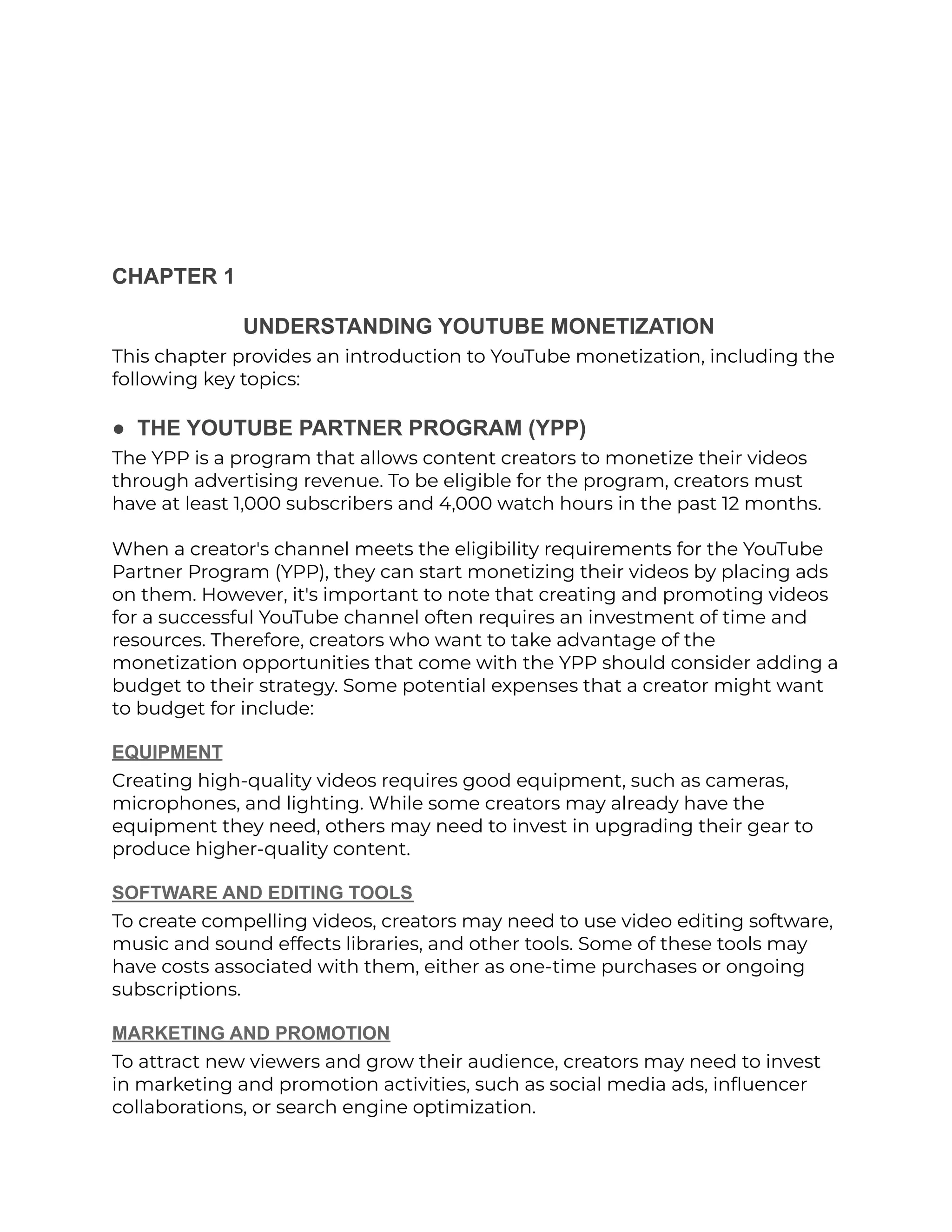CHAPTER 1
UNDERSTANDING YOUTUBE MONETIZATION
This chapter provides an introduction to YouTube monetization, including the
following key topics:
● THE YOUTUBE PARTNER PROGRAM (YPP)
The YPP is a program that allows content creators to monetize their videos
through advertising revenue. To be eligible for the program, creators must
have at least 1,000 subscribers and 4,000 watch hours in the past 12 months.
When a creator's channel meets the eligibility requirements for the YouTube
Partner Program (YPP), they can start monetizing their videos by placing ads
on them. However, it's important to note that creating and promoting videos
for a successful YouTube channel often requires an investment of time and
resources. Therefore, creators who want to take advantage of the
monetization opportunities that come with the YPP should consider adding a
budget to their strategy. Some potential expenses that a creator might want
to budget for include:
EQUIPMENT
Creating high-quality videos requires good equipment, such as cameras,
microphones, and lighting. While some creators may already have the
equipment they need, others may need to invest in upgrading their gear to
produce higher-quality content.
SOFTWARE AND EDITING TOOLS
To create compelling videos, creators may need to use video editing software,
music and sound effects libraries, and other tools. Some of these tools may
have costs associated with them, either as one-time purchases or ongoing
subscriptions.
MARKETING AND PROMOTION
To attract new viewers and grow their audience, creators may need to invest
in marketing and promotion activities, such as social media ads, influencer
collaborations, or search engine optimization.
 