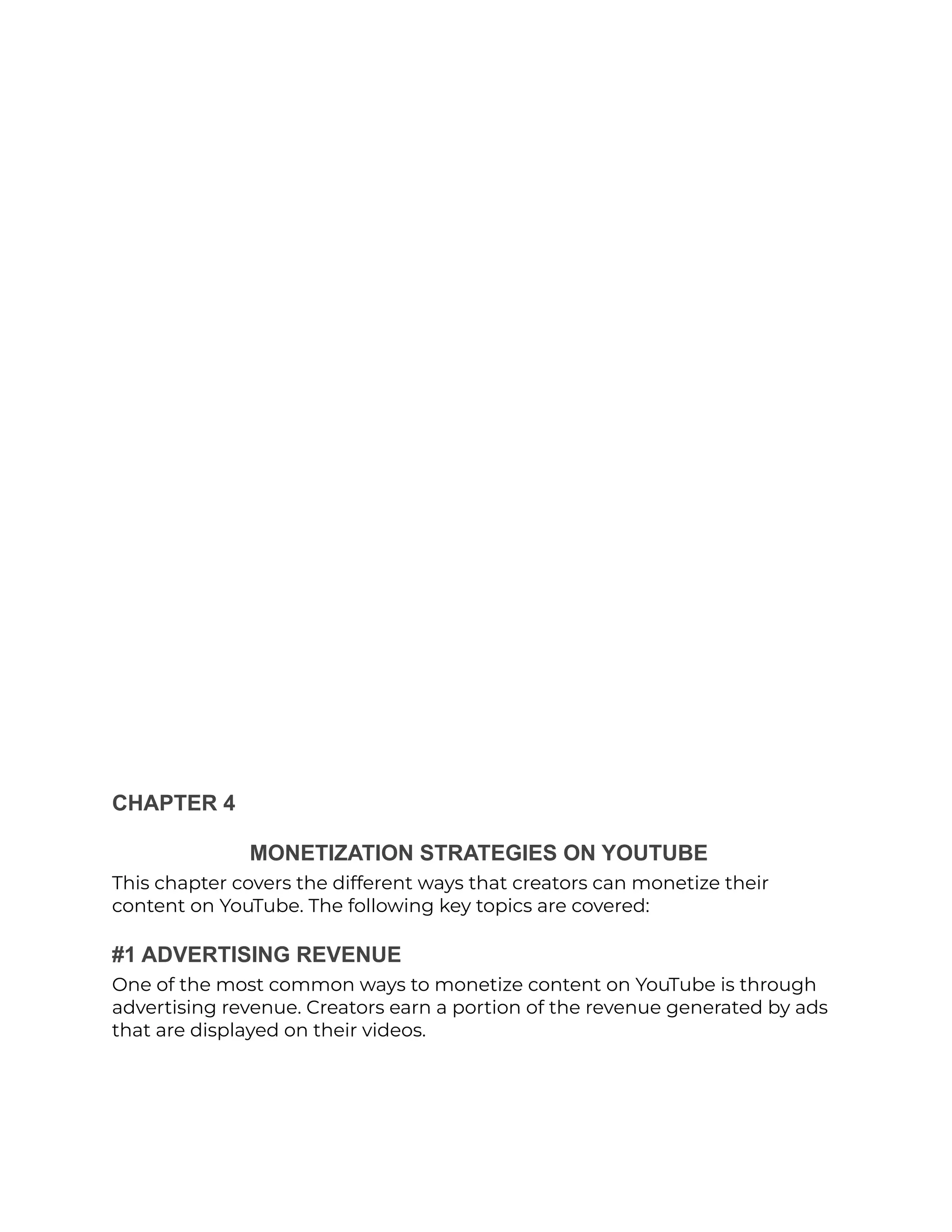 CHAPTER 4
MONETIZATION STRATEGIES ON YOUTUBE
This chapter covers the different ways that creators can monetize their
content on YouTube. The following key topics are covered:
#1 ADVERTISING REVENUE
One of the most common ways to monetize content on YouTube is through
advertising revenue. Creators earn a portion of the revenue generated by ads
that are displayed on their videos.
 