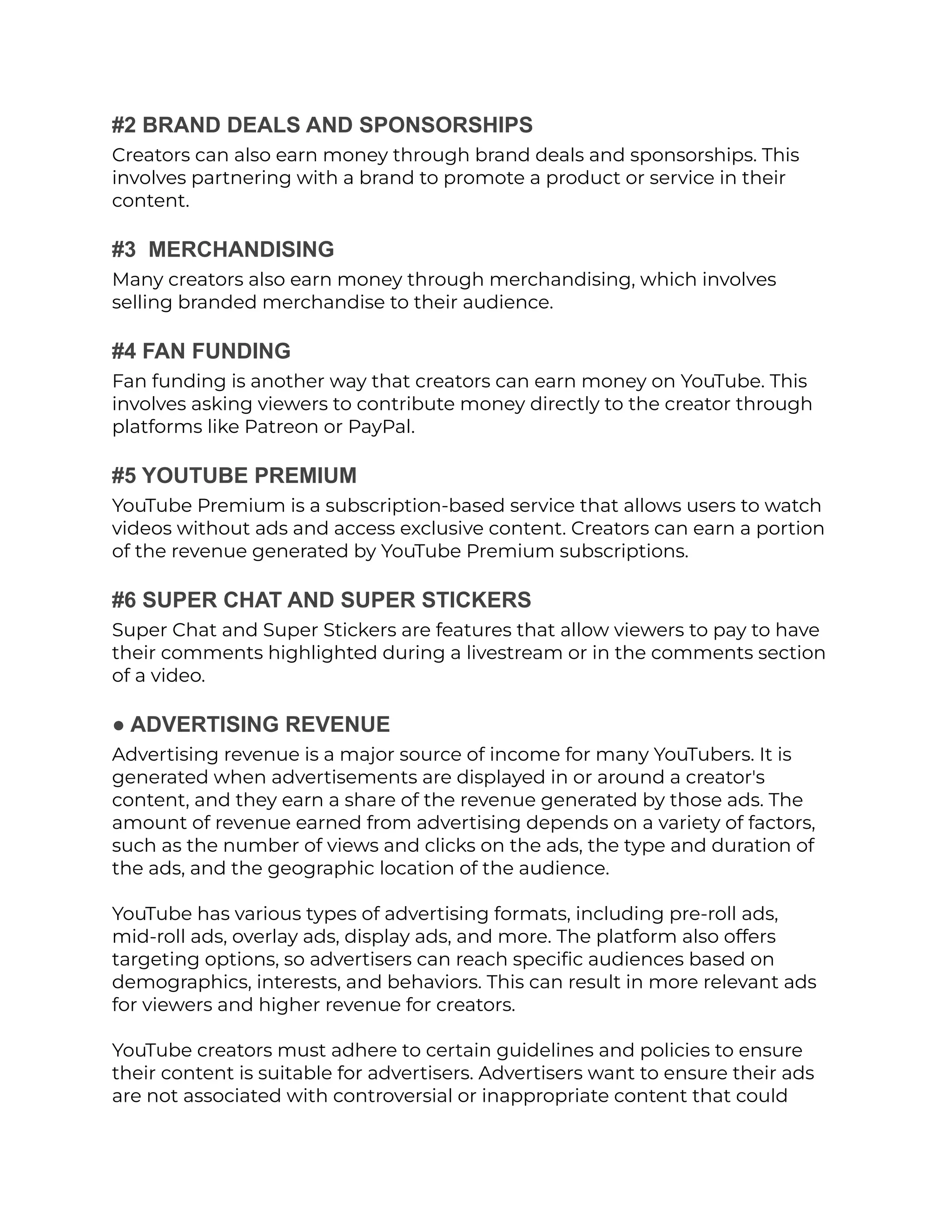 #2 BRAND DEALS AND SPONSORSHIPS
Creators can also earn money through brand deals and sponsorships. This
involves partnering with a brand to promote a product or service in their
content.
#3 MERCHANDISING
Many creators also earn money through merchandising, which involves
selling branded merchandise to their audience.
#4 FAN FUNDING
Fan funding is another way that creators can earn money on YouTube. This
involves asking viewers to contribute money directly to the creator through
platforms like Patreon or PayPal.
#5 YOUTUBE PREMIUM
YouTube Premium is a subscription-based service that allows users to watch
videos without ads and access exclusive content. Creators can earn a portion
of the revenue generated by YouTube Premium subscriptions.
#6 SUPER CHAT AND SUPER STICKERS
Super Chat and Super Stickers are features that allow viewers to pay to have
their comments highlighted during a livestream or in the comments section
of a video.
● ADVERTISING REVENUE
Advertising revenue is a major source of income for many YouTubers. It is
generated when advertisements are displayed in or around a creator's
content, and they earn a share of the revenue generated by those ads. The
amount of revenue earned from advertising depends on a variety of factors,
such as the number of views and clicks on the ads, the type and duration of
the ads, and the geographic location of the audience.
YouTube has various types of advertising formats, including pre-roll ads,
mid-roll ads, overlay ads, display ads, and more. The platform also offers
targeting options, so advertisers can reach specific audiences based on
demographics, interests, and behaviors. This can result in more relevant ads
for viewers and higher revenue for creators.
YouTube creators must adhere to certain guidelines and policies to ensure
their content is suitable for advertisers. Advertisers want to ensure their ads
are not associated with controversial or inappropriate content that could
 