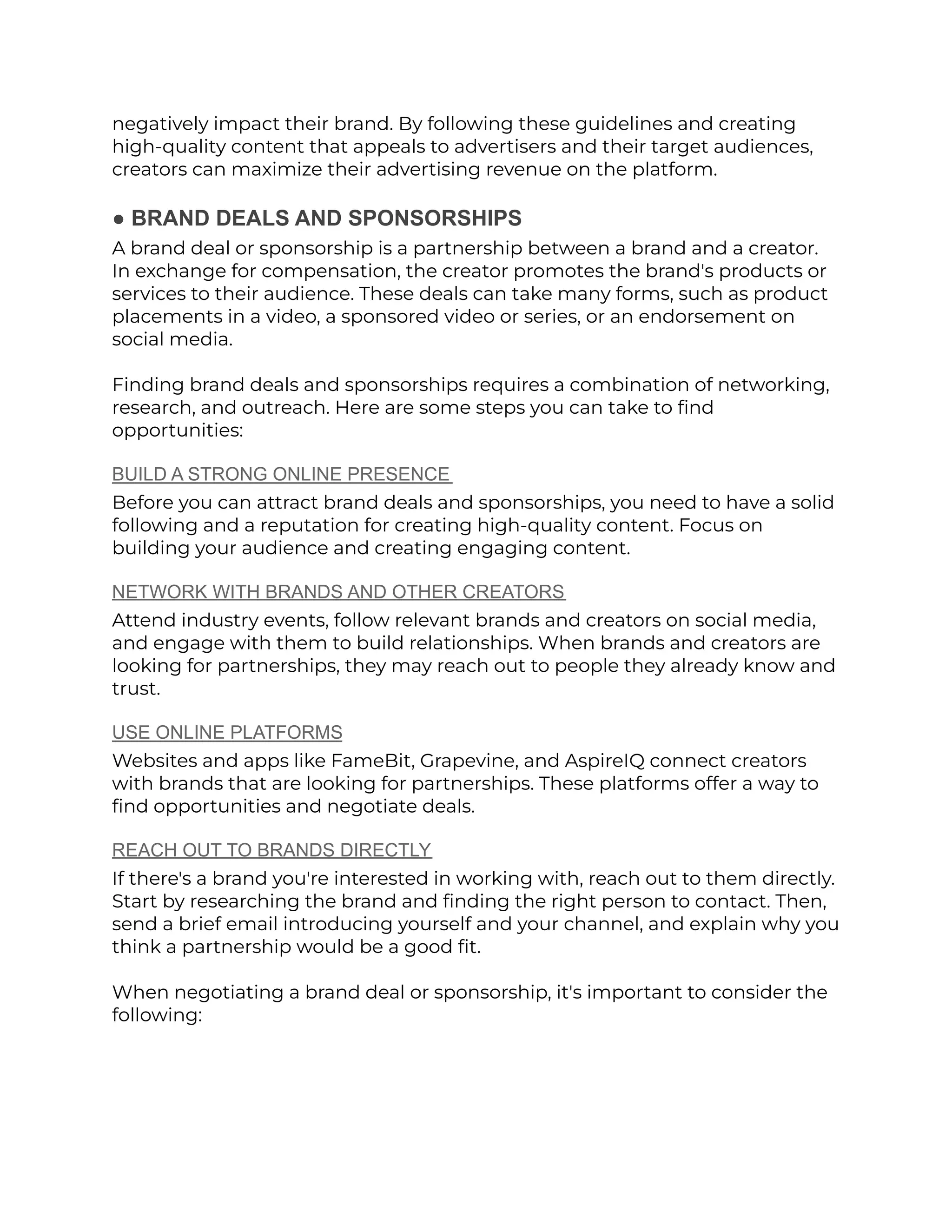 negatively impact their brand. By following these guidelines and creating
high-quality content that appeals to advertisers and their target audiences,
creators can maximize their advertising revenue on the platform.
● BRAND DEALS AND SPONSORSHIPS
A brand deal or sponsorship is a partnership between a brand and a creator.
In exchange for compensation, the creator promotes the brand's products or
services to their audience. These deals can take many forms, such as product
placements in a video, a sponsored video or series, or an endorsement on
social media.
Finding brand deals and sponsorships requires a combination of networking,
research, and outreach. Here are some steps you can take to find
opportunities:
BUILD A STRONG ONLINE PRESENCE
Before you can attract brand deals and sponsorships, you need to have a solid
following and a reputation for creating high-quality content. Focus on
building your audience and creating engaging content.
NETWORK WITH BRANDS AND OTHER CREATORS
Attend industry events, follow relevant brands and creators on social media,
and engage with them to build relationships. When brands and creators are
looking for partnerships, they may reach out to people they already know and
trust.
USE ONLINE PLATFORMS
Websites and apps like FameBit, Grapevine, and AspireIQ connect creators
with brands that are looking for partnerships. These platforms offer a way to
find opportunities and negotiate deals.
REACH OUT TO BRANDS DIRECTLY
If there's a brand you're interested in working with, reach out to them directly.
Start by researching the brand and finding the right person to contact. Then,
send a brief email introducing yourself and your channel, and explain why you
think a partnership would be a good fit.
When negotiating a brand deal or sponsorship, it's important to consider the
following:
 