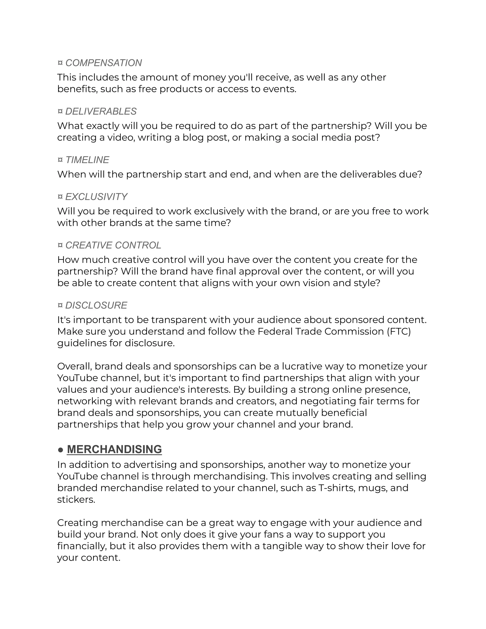 ¤ COMPENSATION
This includes the amount of money you'll receive, as well as any other
benefits, such as free products or access to events.
¤ DELIVERABLES
What exactly will you be required to do as part of the partnership? Will you be
creating a video, writing a blog post, or making a social media post?
¤ TIMELINE
When will the partnership start and end, and when are the deliverables due?
¤ EXCLUSIVITY
Will you be required to work exclusively with the brand, or are you free to work
with other brands at the same time?
¤ CREATIVE CONTROL
How much creative control will you have over the content you create for the
partnership? Will the brand have final approval over the content, or will you
be able to create content that aligns with your own vision and style?
¤ DISCLOSURE
It's important to be transparent with your audience about sponsored content.
Make sure you understand and follow the Federal Trade Commission (FTC)
guidelines for disclosure.
Overall, brand deals and sponsorships can be a lucrative way to monetize your
YouTube channel, but it's important to find partnerships that align with your
values and your audience's interests. By building a strong online presence,
networking with relevant brands and creators, and negotiating fair terms for
brand deals and sponsorships, you can create mutually beneficial
partnerships that help you grow your channel and your brand.
● MERCHANDISING
In addition to advertising and sponsorships, another way to monetize your
YouTube channel is through merchandising. This involves creating and selling
branded merchandise related to your channel, such as T-shirts, mugs, and
stickers.
Creating merchandise can be a great way to engage with your audience and
build your brand. Not only does it give your fans a way to support you
financially, but it also provides them with a tangible way to show their love for
your content.
 