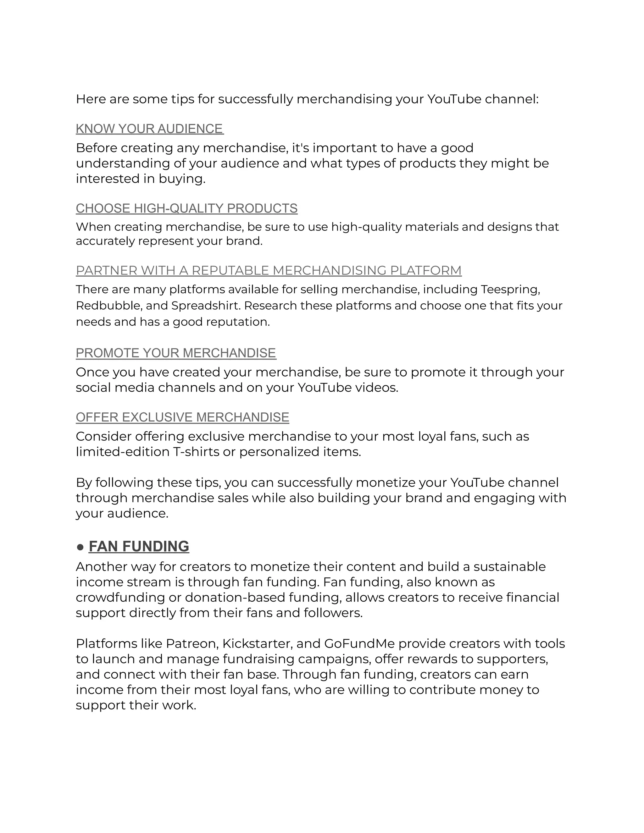 Here are some tips for successfully merchandising your YouTube channel:
KNOW YOUR AUDIENCE
Before creating any merchandise, it's important to have a good
understanding of your audience and what types of products they might be
interested in buying.
CHOOSE HIGH-QUALITY PRODUCTS
When creating merchandise, be sure to use high-quality materials and designs that
accurately represent your brand.
PARTNER WITH A REPUTABLE MERCHANDISING PLATFORM
There are many platforms available for selling merchandise, including Teespring,
Redbubble, and Spreadshirt. Research these platforms and choose one that fits your
needs and has a good reputation.
PROMOTE YOUR MERCHANDISE
Once you have created your merchandise, be sure to promote it through your
social media channels and on your YouTube videos.
OFFER EXCLUSIVE MERCHANDISE
Consider offering exclusive merchandise to your most loyal fans, such as
limited-edition T-shirts or personalized items.
By following these tips, you can successfully monetize your YouTube channel
through merchandise sales while also building your brand and engaging with
your audience.
● FAN FUNDING
Another way for creators to monetize their content and build a sustainable
income stream is through fan funding. Fan funding, also known as
crowdfunding or donation-based funding, allows creators to receive financial
support directly from their fans and followers.
Platforms like Patreon, Kickstarter, and GoFundMe provide creators with tools
to launch and manage fundraising campaigns, offer rewards to supporters,
and connect with their fan base. Through fan funding, creators can earn
income from their most loyal fans, who are willing to contribute money to
support their work.
 