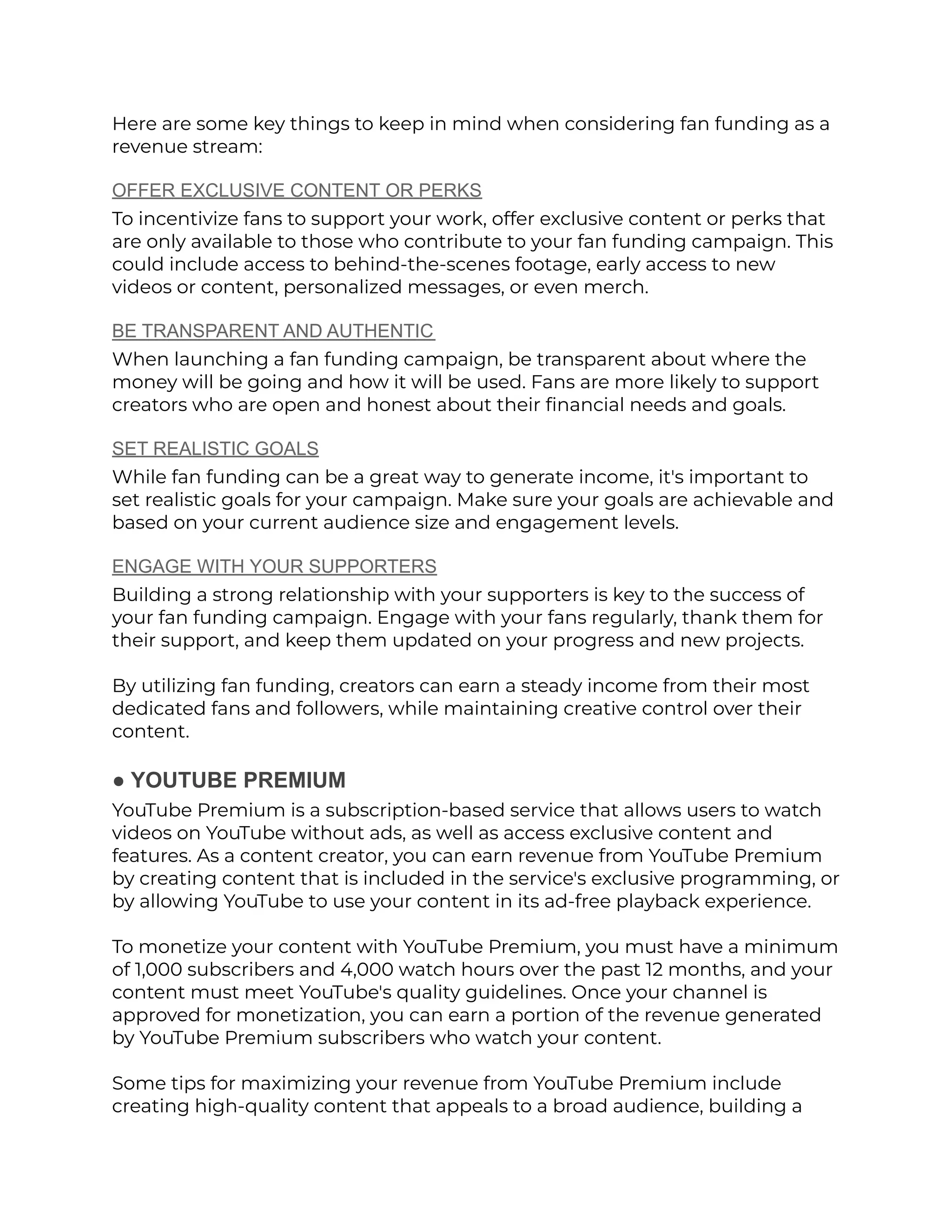 Here are some key things to keep in mind when considering fan funding as a
revenue stream:
OFFER EXCLUSIVE CONTENT OR PERKS
To incentivize fans to support your work, offer exclusive content or perks that
are only available to those who contribute to your fan funding campaign. This
could include access to behind-the-scenes footage, early access to new
videos or content, personalized messages, or even merch.
BE TRANSPARENT AND AUTHENTIC
When launching a fan funding campaign, be transparent about where the
money will be going and how it will be used. Fans are more likely to support
creators who are open and honest about their financial needs and goals.
SET REALISTIC GOALS
While fan funding can be a great way to generate income, it's important to
set realistic goals for your campaign. Make sure your goals are achievable and
based on your current audience size and engagement levels.
ENGAGE WITH YOUR SUPPORTERS
Building a strong relationship with your supporters is key to the success of
your fan funding campaign. Engage with your fans regularly, thank them for
their support, and keep them updated on your progress and new projects.
By utilizing fan funding, creators can earn a steady income from their most
dedicated fans and followers, while maintaining creative control over their
content.
● YOUTUBE PREMIUM
YouTube Premium is a subscription-based service that allows users to watch
videos on YouTube without ads, as well as access exclusive content and
features. As a content creator, you can earn revenue from YouTube Premium
by creating content that is included in the service's exclusive programming, or
by allowing YouTube to use your content in its ad-free playback experience.
To monetize your content with YouTube Premium, you must have a minimum
of 1,000 subscribers and 4,000 watch hours over the past 12 months, and your
content must meet YouTube's quality guidelines. Once your channel is
approved for monetization, you can earn a portion of the revenue generated
by YouTube Premium subscribers who watch your content.
Some tips for maximizing your revenue from YouTube Premium include
creating high-quality content that appeals to a broad audience, building a
 