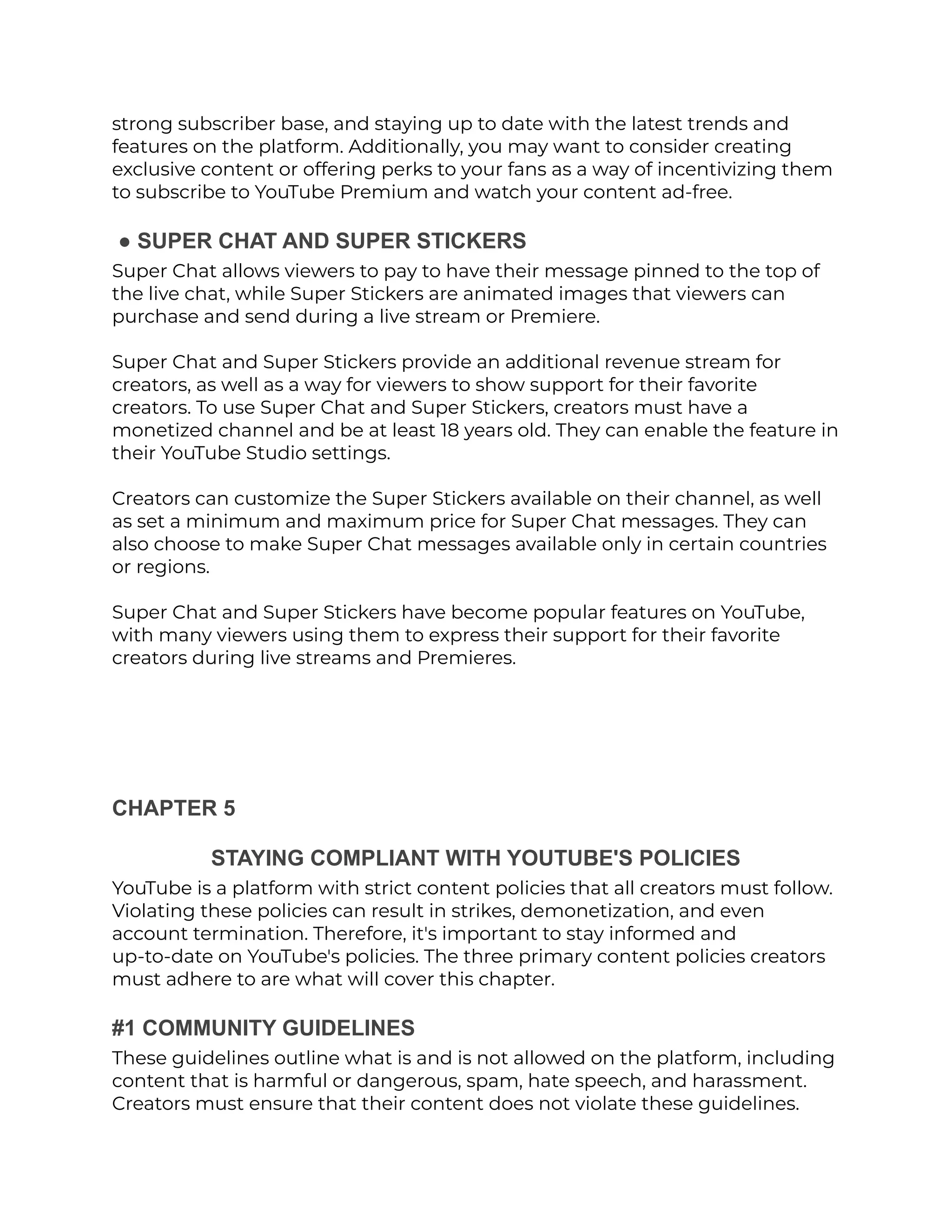 strong subscriber base, and staying up to date with the latest trends and
features on the platform. Additionally, you may want to consider creating
exclusive content or offering perks to your fans as a way of incentivizing them
to subscribe to YouTube Premium and watch your content ad-free.
● SUPER CHAT AND SUPER STICKERS
Super Chat allows viewers to pay to have their message pinned to the top of
the live chat, while Super Stickers are animated images that viewers can
purchase and send during a live stream or Premiere.
Super Chat and Super Stickers provide an additional revenue stream for
creators, as well as a way for viewers to show support for their favorite
creators. To use Super Chat and Super Stickers, creators must have a
monetized channel and be at least 18 years old. They can enable the feature in
their YouTube Studio settings.
Creators can customize the Super Stickers available on their channel, as well
as set a minimum and maximum price for Super Chat messages. They can
also choose to make Super Chat messages available only in certain countries
or regions.
Super Chat and Super Stickers have become popular features on YouTube,
with many viewers using them to express their support for their favorite
creators during live streams and Premieres.
CHAPTER 5
STAYING COMPLIANT WITH YOUTUBE'S POLICIES
YouTube is a platform with strict content policies that all creators must follow.
Violating these policies can result in strikes, demonetization, and even
account termination. Therefore, it's important to stay informed and
up-to-date on YouTube's policies. The three primary content policies creators
must adhere to are what will cover this chapter.
#1 COMMUNITY GUIDELINES
These guidelines outline what is and is not allowed on the platform, including
content that is harmful or dangerous, spam, hate speech, and harassment.
Creators must ensure that their content does not violate these guidelines.
 