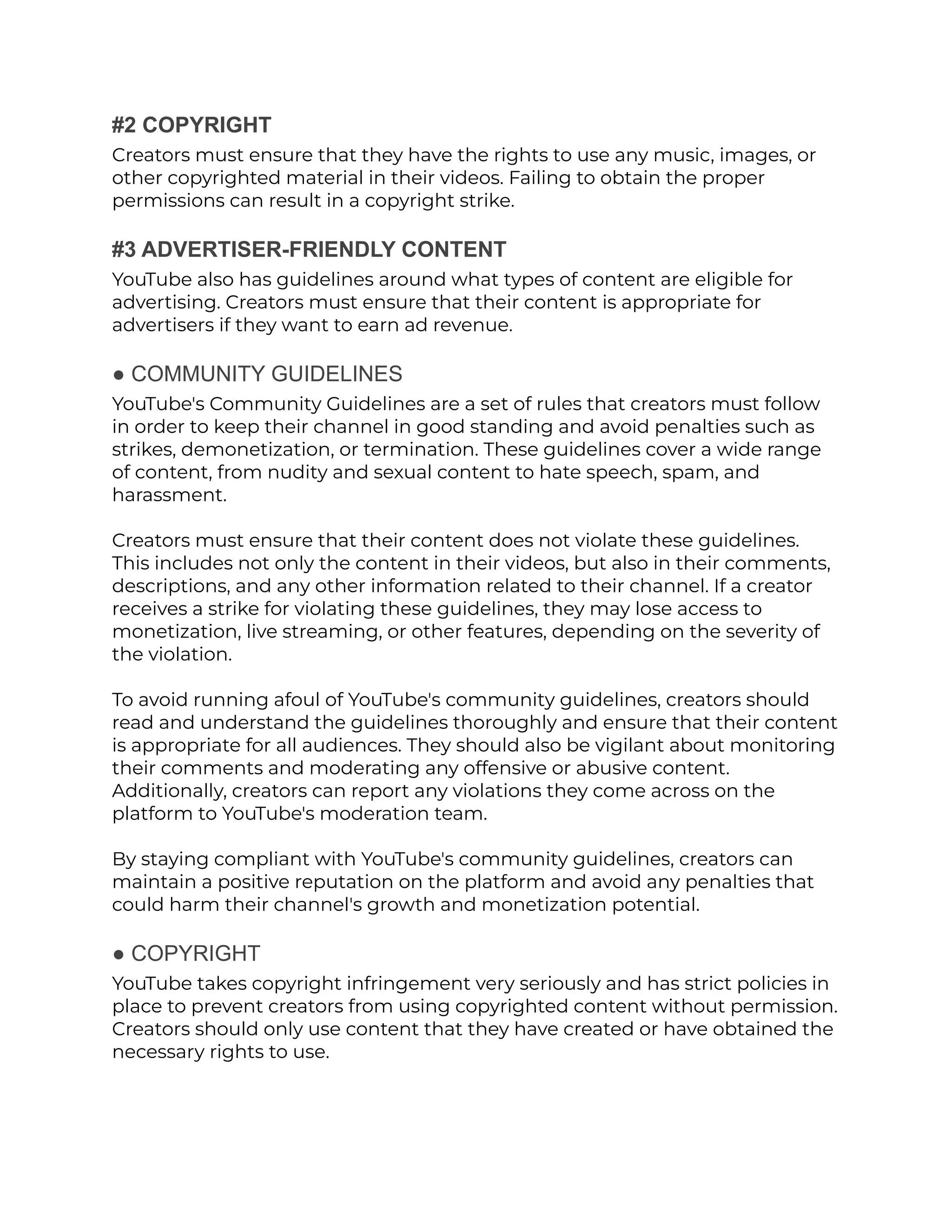 #2 COPYRIGHT
Creators must ensure that they have the rights to use any music, images, or
other copyrighted material in their videos. Failing to obtain the proper
permissions can result in a copyright strike.
#3 ADVERTISER-FRIENDLY CONTENT
YouTube also has guidelines around what types of content are eligible for
advertising. Creators must ensure that their content is appropriate for
advertisers if they want to earn ad revenue.
● COMMUNITY GUIDELINES
YouTube's Community Guidelines are a set of rules that creators must follow
in order to keep their channel in good standing and avoid penalties such as
strikes, demonetization, or termination. These guidelines cover a wide range
of content, from nudity and sexual content to hate speech, spam, and
harassment.
Creators must ensure that their content does not violate these guidelines.
This includes not only the content in their videos, but also in their comments,
descriptions, and any other information related to their channel. If a creator
receives a strike for violating these guidelines, they may lose access to
monetization, live streaming, or other features, depending on the severity of
the violation.
To avoid running afoul of YouTube's community guidelines, creators should
read and understand the guidelines thoroughly and ensure that their content
is appropriate for all audiences. They should also be vigilant about monitoring
their comments and moderating any offensive or abusive content.
Additionally, creators can report any violations they come across on the
platform to YouTube's moderation team.
By staying compliant with YouTube's community guidelines, creators can
maintain a positive reputation on the platform and avoid any penalties that
could harm their channel's growth and monetization potential.
● COPYRIGHT
YouTube takes copyright infringement very seriously and has strict policies in
place to prevent creators from using copyrighted content without permission.
Creators should only use content that they have created or have obtained the
necessary rights to use.
 