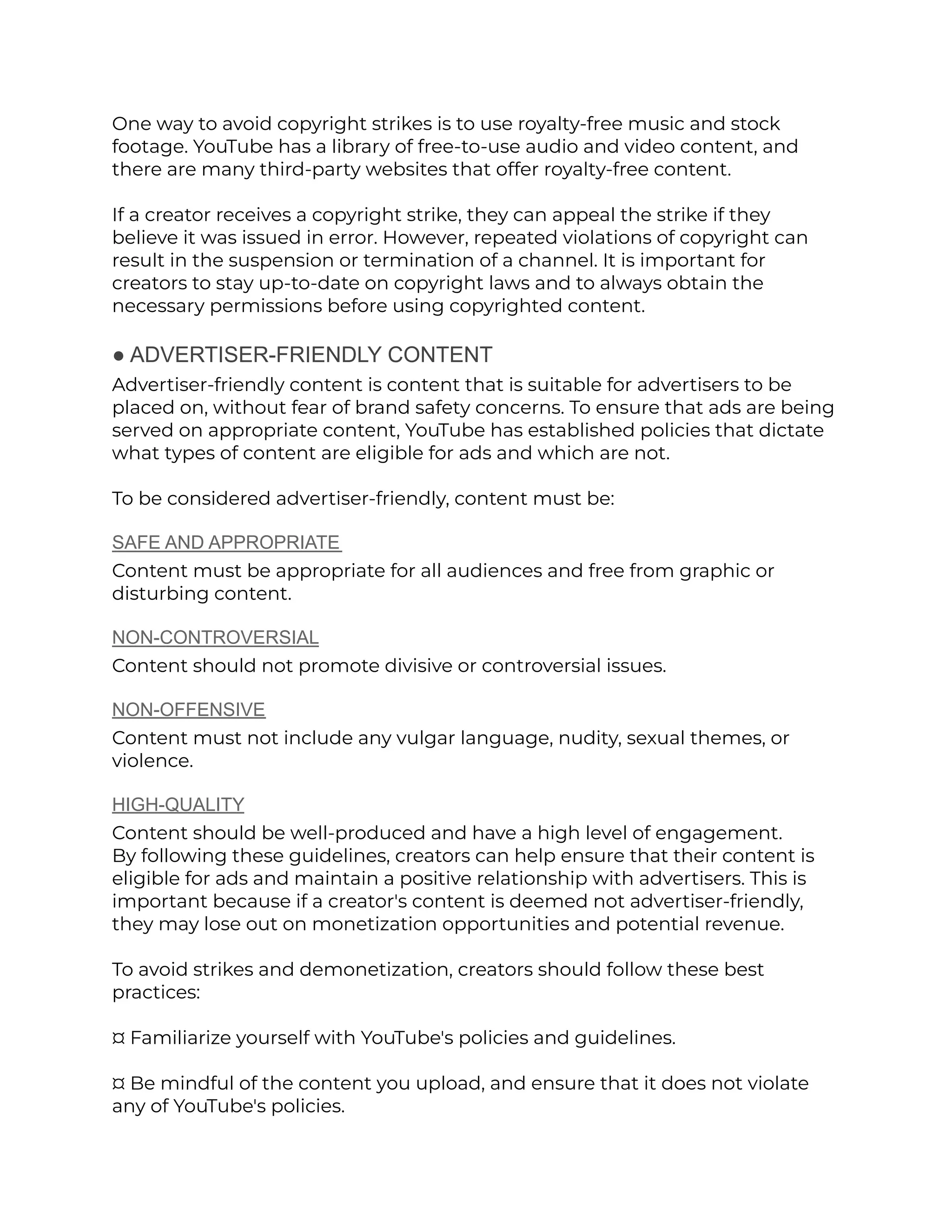 One way to avoid copyright strikes is to use royalty-free music and stock
footage. YouTube has a library of free-to-use audio and video content, and
there are many third-party websites that offer royalty-free content.
If a creator receives a copyright strike, they can appeal the strike if they
believe it was issued in error. However, repeated violations of copyright can
result in the suspension or termination of a channel. It is important for
creators to stay up-to-date on copyright laws and to always obtain the
necessary permissions before using copyrighted content.
● ADVERTISER-FRIENDLY CONTENT
Advertiser-friendly content is content that is suitable for advertisers to be
placed on, without fear of brand safety concerns. To ensure that ads are being
served on appropriate content, YouTube has established policies that dictate
what types of content are eligible for ads and which are not.
To be considered advertiser-friendly, content must be:
SAFE AND APPROPRIATE
Content must be appropriate for all audiences and free from graphic or
disturbing content.
NON-CONTROVERSIAL
Content should not promote divisive or controversial issues.
NON-OFFENSIVE
Content must not include any vulgar language, nudity, sexual themes, or
violence.
HIGH-QUALITY
Content should be well-produced and have a high level of engagement.
By following these guidelines, creators can help ensure that their content is
eligible for ads and maintain a positive relationship with advertisers. This is
important because if a creator's content is deemed not advertiser-friendly,
they may lose out on monetization opportunities and potential revenue.
To avoid strikes and demonetization, creators should follow these best
practices:
¤ Familiarize yourself with YouTube's policies and guidelines.
¤ Be mindful of the content you upload, and ensure that it does not violate
any of YouTube's policies.
 