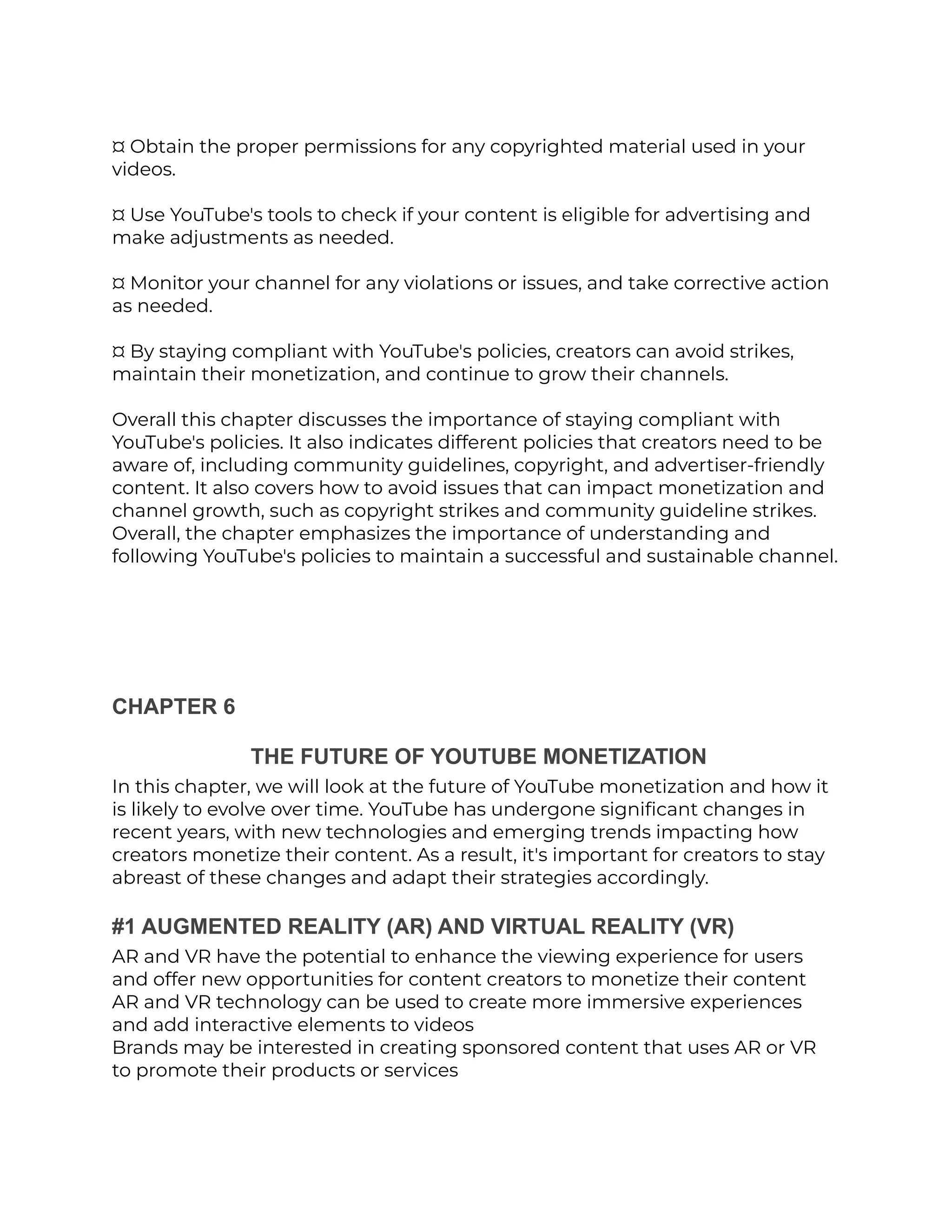 ¤ Obtain the proper permissions for any copyrighted material used in your
videos.
¤ Use YouTube's tools to check if your content is eligible for advertising and
make adjustments as needed.
¤ Monitor your channel for any violations or issues, and take corrective action
as needed.
¤ By staying compliant with YouTube's policies, creators can avoid strikes,
maintain their monetization, and continue to grow their channels.
Overall this chapter discusses the importance of staying compliant with
YouTube's policies. It also indicates different policies that creators need to be
aware of, including community guidelines, copyright, and advertiser-friendly
content. It also covers how to avoid issues that can impact monetization and
channel growth, such as copyright strikes and community guideline strikes.
Overall, the chapter emphasizes the importance of understanding and
following YouTube's policies to maintain a successful and sustainable channel.
CHAPTER 6
THE FUTURE OF YOUTUBE MONETIZATION
In this chapter, we will look at the future of YouTube monetization and how it
is likely to evolve over time. YouTube has undergone significant changes in
recent years, with new technologies and emerging trends impacting how
creators monetize their content. As a result, it's important for creators to stay
abreast of these changes and adapt their strategies accordingly.
#1 AUGMENTED REALITY (AR) AND VIRTUAL REALITY (VR)
AR and VR have the potential to enhance the viewing experience for users
and offer new opportunities for content creators to monetize their content
AR and VR technology can be used to create more immersive experiences
and add interactive elements to videos
Brands may be interested in creating sponsored content that uses AR or VR
to promote their products or services
 