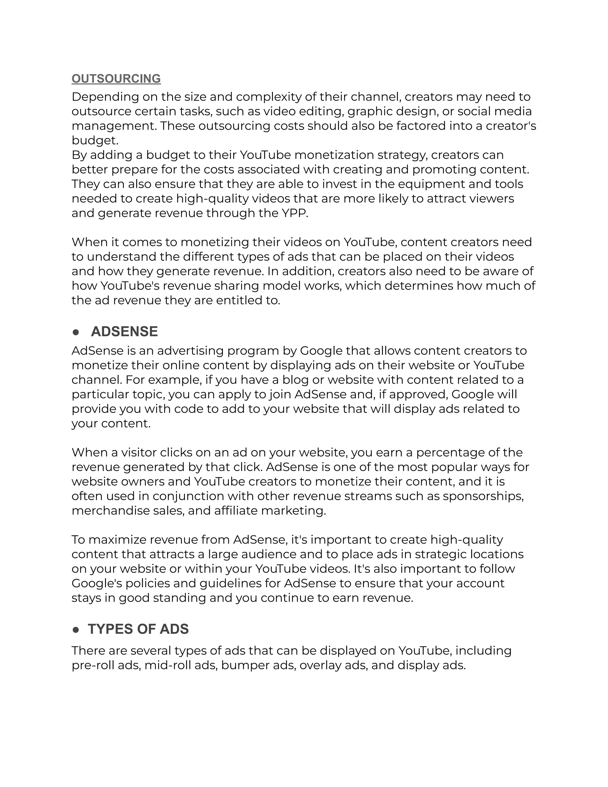 OUTSOURCING
Depending on the size and complexity of their channel, creators may need to
outsource certain tasks, such as video editing, graphic design, or social media
management. These outsourcing costs should also be factored into a creator's
budget.
By adding a budget to their YouTube monetization strategy, creators can
better prepare for the costs associated with creating and promoting content.
They can also ensure that they are able to invest in the equipment and tools
needed to create high-quality videos that are more likely to attract viewers
and generate revenue through the YPP.
When it comes to monetizing their videos on YouTube, content creators need
to understand the different types of ads that can be placed on their videos
and how they generate revenue. In addition, creators also need to be aware of
how YouTube's revenue sharing model works, which determines how much of
the ad revenue they are entitled to.
● ADSENSE
AdSense is an advertising program by Google that allows content creators to
monetize their online content by displaying ads on their website or YouTube
channel. For example, if you have a blog or website with content related to a
particular topic, you can apply to join AdSense and, if approved, Google will
provide you with code to add to your website that will display ads related to
your content.
When a visitor clicks on an ad on your website, you earn a percentage of the
revenue generated by that click. AdSense is one of the most popular ways for
website owners and YouTube creators to monetize their content, and it is
often used in conjunction with other revenue streams such as sponsorships,
merchandise sales, and affiliate marketing.
To maximize revenue from AdSense, it's important to create high-quality
content that attracts a large audience and to place ads in strategic locations
on your website or within your YouTube videos. It's also important to follow
Google's policies and guidelines for AdSense to ensure that your account
stays in good standing and you continue to earn revenue.
● TYPES OF ADS
There are several types of ads that can be displayed on YouTube, including
pre-roll ads, mid-roll ads, bumper ads, overlay ads, and display ads.
 