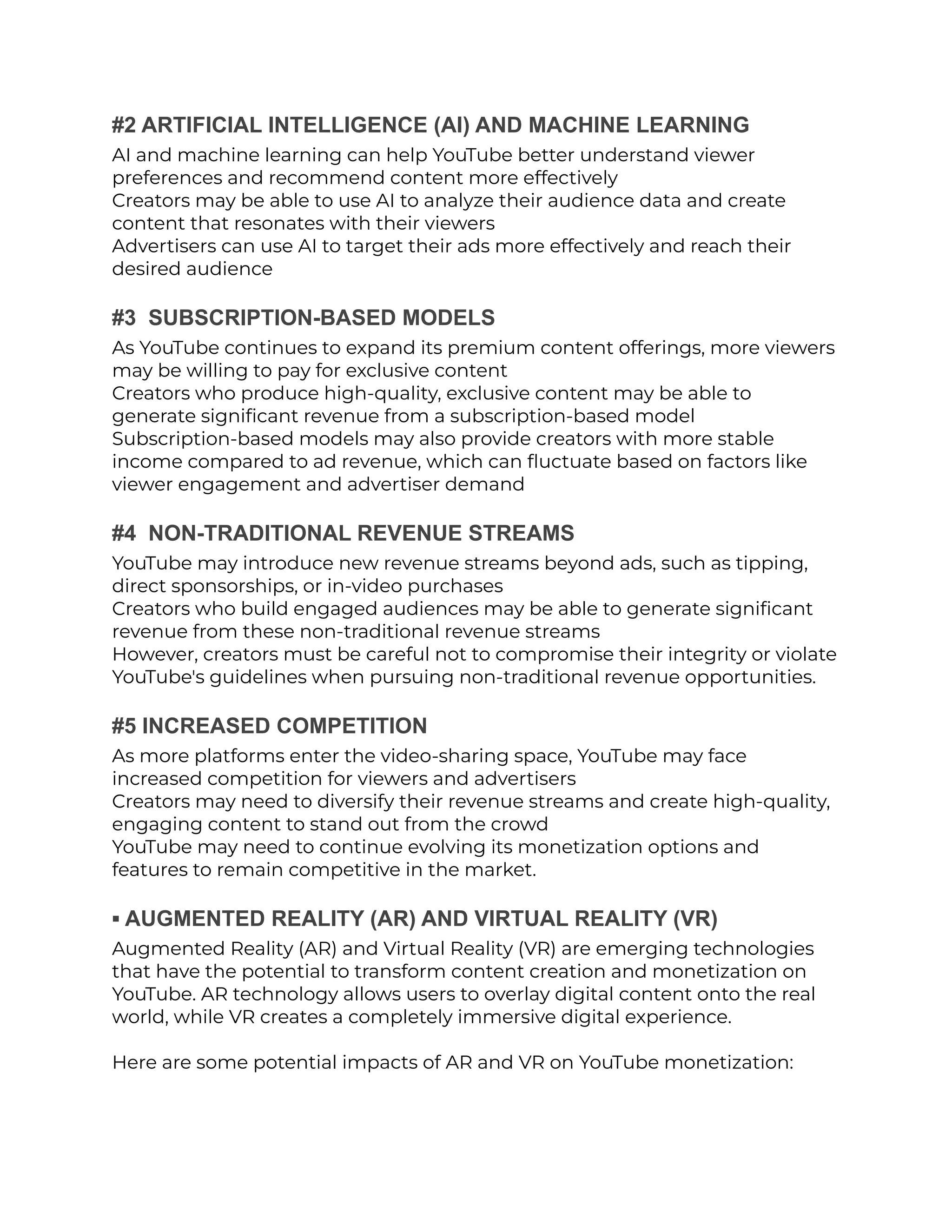 #2 ARTIFICIAL INTELLIGENCE (AI) AND MACHINE LEARNING
AI and machine learning can help YouTube better understand viewer
preferences and recommend content more effectively
Creators may be able to use AI to analyze their audience data and create
content that resonates with their viewers
Advertisers can use AI to target their ads more effectively and reach their
desired audience
#3 SUBSCRIPTION-BASED MODELS
As YouTube continues to expand its premium content offerings, more viewers
may be willing to pay for exclusive content
Creators who produce high-quality, exclusive content may be able to
generate significant revenue from a subscription-based model
Subscription-based models may also provide creators with more stable
income compared to ad revenue, which can fluctuate based on factors like
viewer engagement and advertiser demand
#4 NON-TRADITIONAL REVENUE STREAMS
YouTube may introduce new revenue streams beyond ads, such as tipping,
direct sponsorships, or in-video purchases
Creators who build engaged audiences may be able to generate significant
revenue from these non-traditional revenue streams
However, creators must be careful not to compromise their integrity or violate
YouTube's guidelines when pursuing non-traditional revenue opportunities.
#5 INCREASED COMPETITION
As more platforms enter the video-sharing space, YouTube may face
increased competition for viewers and advertisers
Creators may need to diversify their revenue streams and create high-quality,
engaging content to stand out from the crowd
YouTube may need to continue evolving its monetization options and
features to remain competitive in the market.
▪︎ AUGMENTED REALITY (AR) AND VIRTUAL REALITY (VR)
Augmented Reality (AR) and Virtual Reality (VR) are emerging technologies
that have the potential to transform content creation and monetization on
YouTube. AR technology allows users to overlay digital content onto the real
world, while VR creates a completely immersive digital experience.
Here are some potential impacts of AR and VR on YouTube monetization:
 