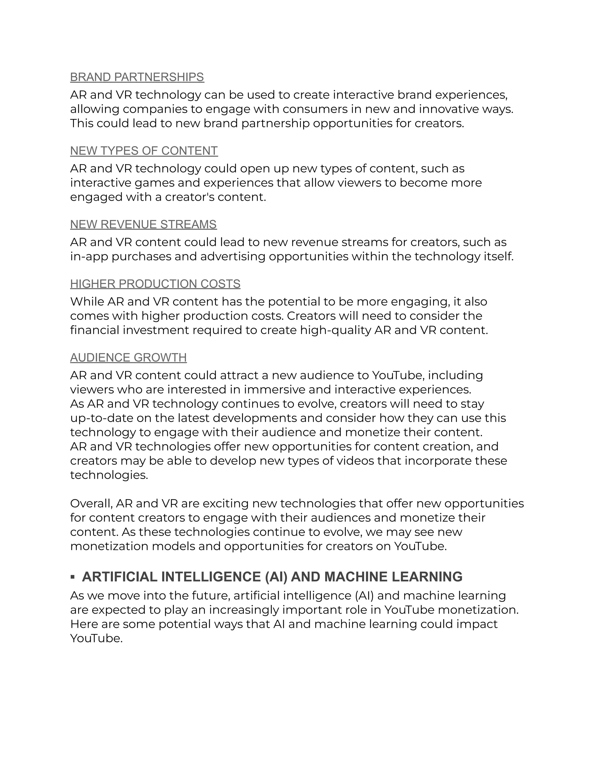 BRAND PARTNERSHIPS
AR and VR technology can be used to create interactive brand experiences,
allowing companies to engage with consumers in new and innovative ways.
This could lead to new brand partnership opportunities for creators.
NEW TYPES OF CONTENT
AR and VR technology could open up new types of content, such as
interactive games and experiences that allow viewers to become more
engaged with a creator's content.
NEW REVENUE STREAMS
AR and VR content could lead to new revenue streams for creators, such as
in-app purchases and advertising opportunities within the technology itself.
HIGHER PRODUCTION COSTS
While AR and VR content has the potential to be more engaging, it also
comes with higher production costs. Creators will need to consider the
financial investment required to create high-quality AR and VR content.
AUDIENCE GROWTH
AR and VR content could attract a new audience to YouTube, including
viewers who are interested in immersive and interactive experiences.
As AR and VR technology continues to evolve, creators will need to stay
up-to-date on the latest developments and consider how they can use this
technology to engage with their audience and monetize their content.
AR and VR technologies offer new opportunities for content creation, and
creators may be able to develop new types of videos that incorporate these
technologies.
Overall, AR and VR are exciting new technologies that offer new opportunities
for content creators to engage with their audiences and monetize their
content. As these technologies continue to evolve, we may see new
monetization models and opportunities for creators on YouTube.
▪︎ ARTIFICIAL INTELLIGENCE (AI) AND MACHINE LEARNING
As we move into the future, artificial intelligence (AI) and machine learning
are expected to play an increasingly important role in YouTube monetization.
Here are some potential ways that AI and machine learning could impact
YouTube.
 