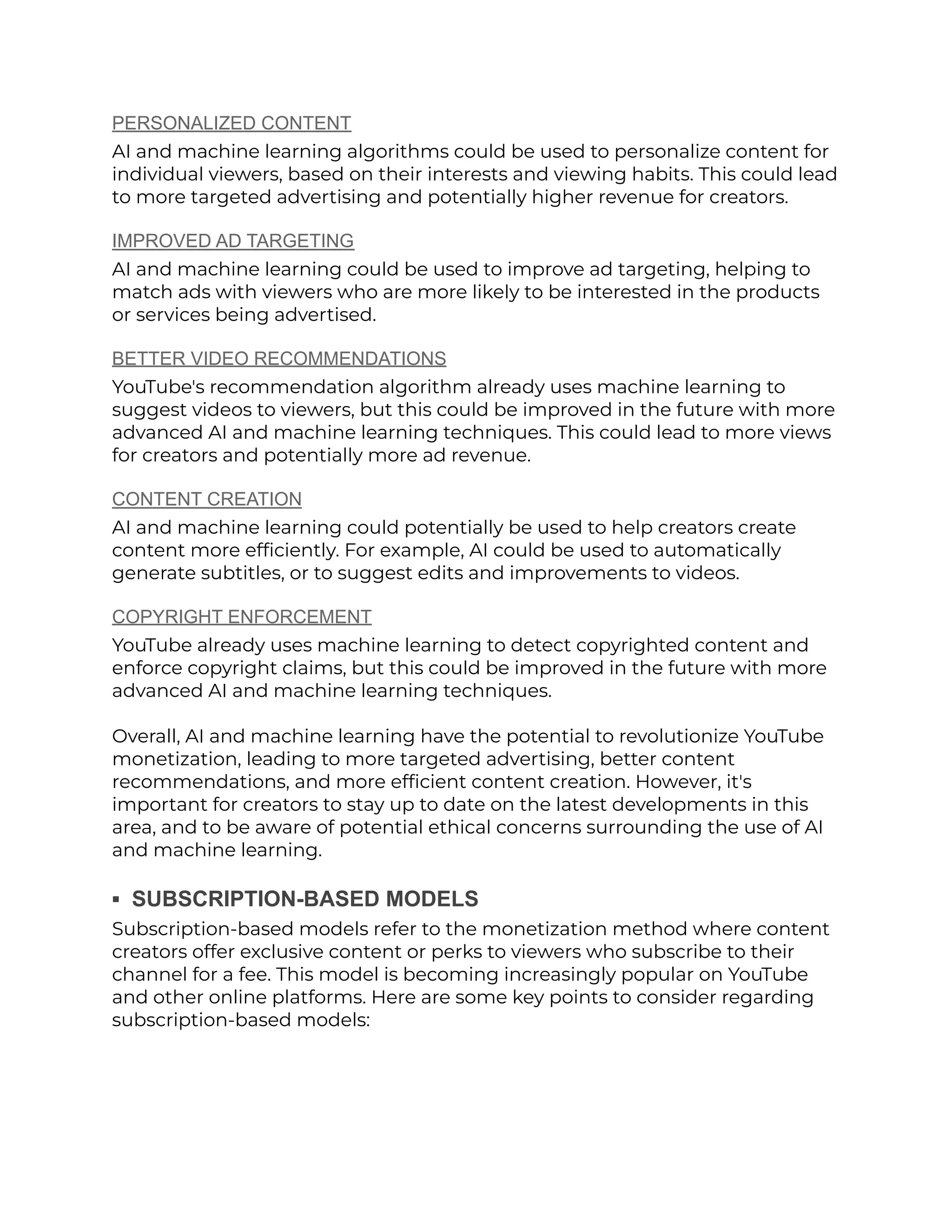 PERSONALIZED CONTENT
AI and machine learning algorithms could be used to personalize content for
individual viewers, based on their interests and viewing habits. This could lead
to more targeted advertising and potentially higher revenue for creators.
IMPROVED AD TARGETING
AI and machine learning could be used to improve ad targeting, helping to
match ads with viewers who are more likely to be interested in the products
or services being advertised.
BETTER VIDEO RECOMMENDATIONS
YouTube's recommendation algorithm already uses machine learning to
suggest videos to viewers, but this could be improved in the future with more
advanced AI and machine learning techniques. This could lead to more views
for creators and potentially more ad revenue.
CONTENT CREATION
AI and machine learning could potentially be used to help creators create
content more efficiently. For example, AI could be used to automatically
generate subtitles, or to suggest edits and improvements to videos.
COPYRIGHT ENFORCEMENT
YouTube already uses machine learning to detect copyrighted content and
enforce copyright claims, but this could be improved in the future with more
advanced AI and machine learning techniques.
Overall, AI and machine learning have the potential to revolutionize YouTube
monetization, leading to more targeted advertising, better content
recommendations, and more efficient content creation. However, it's
important for creators to stay up to date on the latest developments in this
area, and to be aware of potential ethical concerns surrounding the use of AI
and machine learning.
▪︎ SUBSCRIPTION-BASED MODELS
Subscription-based models refer to the monetization method where content
creators offer exclusive content or perks to viewers who subscribe to their
channel for a fee. This model is becoming increasingly popular on YouTube
and other online platforms. Here are some key points to consider regarding
subscription-based models:
 