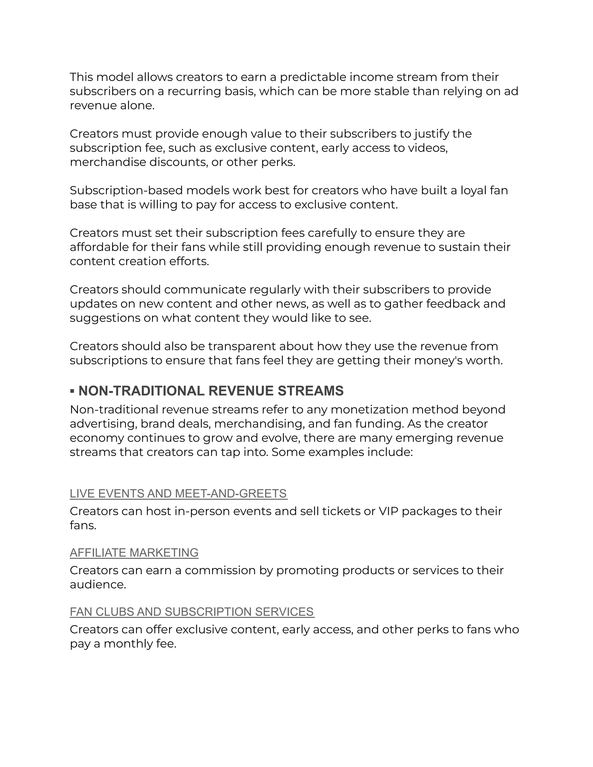 This model allows creators to earn a predictable income stream from their
subscribers on a recurring basis, which can be more stable than relying on ad
revenue alone.
Creators must provide enough value to their subscribers to justify the
subscription fee, such as exclusive content, early access to videos,
merchandise discounts, or other perks.
Subscription-based models work best for creators who have built a loyal fan
base that is willing to pay for access to exclusive content.
Creators must set their subscription fees carefully to ensure they are
affordable for their fans while still providing enough revenue to sustain their
content creation efforts.
Creators should communicate regularly with their subscribers to provide
updates on new content and other news, as well as to gather feedback and
suggestions on what content they would like to see.
Creators should also be transparent about how they use the revenue from
subscriptions to ensure that fans feel they are getting their money's worth.
▪︎ NON-TRADITIONAL REVENUE STREAMS
Non-traditional revenue streams refer to any monetization method beyond
advertising, brand deals, merchandising, and fan funding. As the creator
economy continues to grow and evolve, there are many emerging revenue
streams that creators can tap into. Some examples include:
LIVE EVENTS AND MEET-AND-GREETS
Creators can host in-person events and sell tickets or VIP packages to their
fans.
AFFILIATE MARKETING
Creators can earn a commission by promoting products or services to their
audience.
FAN CLUBS AND SUBSCRIPTION SERVICES
Creators can offer exclusive content, early access, and other perks to fans who
pay a monthly fee.
 