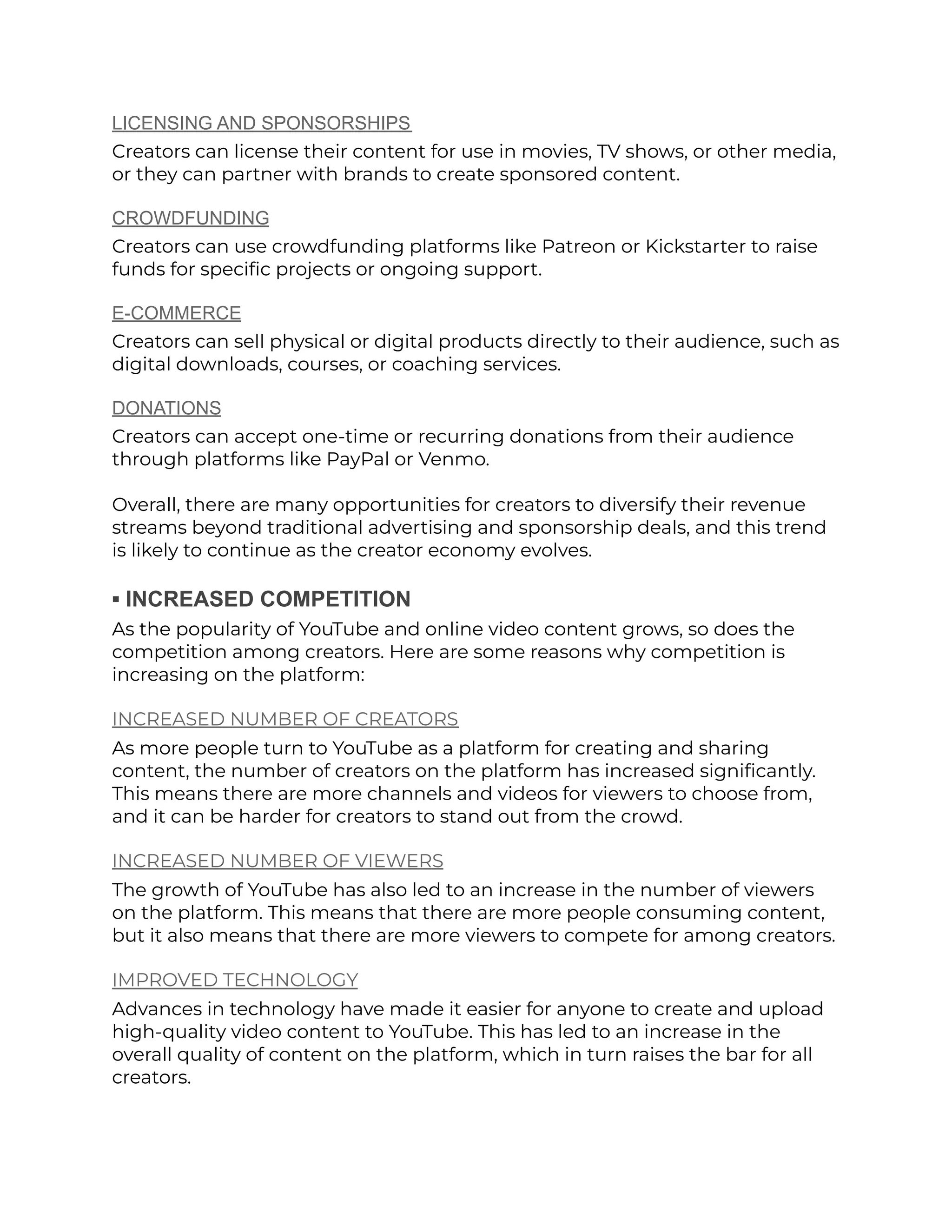 LICENSING AND SPONSORSHIPS
Creators can license their content for use in movies, TV shows, or other media,
or they can partner with brands to create sponsored content.
CROWDFUNDING
Creators can use crowdfunding platforms like Patreon or Kickstarter to raise
funds for specific projects or ongoing support.
E-COMMERCE
Creators can sell physical or digital products directly to their audience, such as
digital downloads, courses, or coaching services.
DONATIONS
Creators can accept one-time or recurring donations from their audience
through platforms like PayPal or Venmo.
Overall, there are many opportunities for creators to diversify their revenue
streams beyond traditional advertising and sponsorship deals, and this trend
is likely to continue as the creator economy evolves.
▪︎ INCREASED COMPETITION
As the popularity of YouTube and online video content grows, so does the
competition among creators. Here are some reasons why competition is
increasing on the platform:
INCREASED NUMBER OF CREATORS
As more people turn to YouTube as a platform for creating and sharing
content, the number of creators on the platform has increased significantly.
This means there are more channels and videos for viewers to choose from,
and it can be harder for creators to stand out from the crowd.
INCREASED NUMBER OF VIEWERS
The growth of YouTube has also led to an increase in the number of viewers
on the platform. This means that there are more people consuming content,
but it also means that there are more viewers to compete for among creators.
IMPROVED TECHNOLOGY
Advances in technology have made it easier for anyone to create and upload
high-quality video content to YouTube. This has led to an increase in the
overall quality of content on the platform, which in turn raises the bar for all
creators.
 