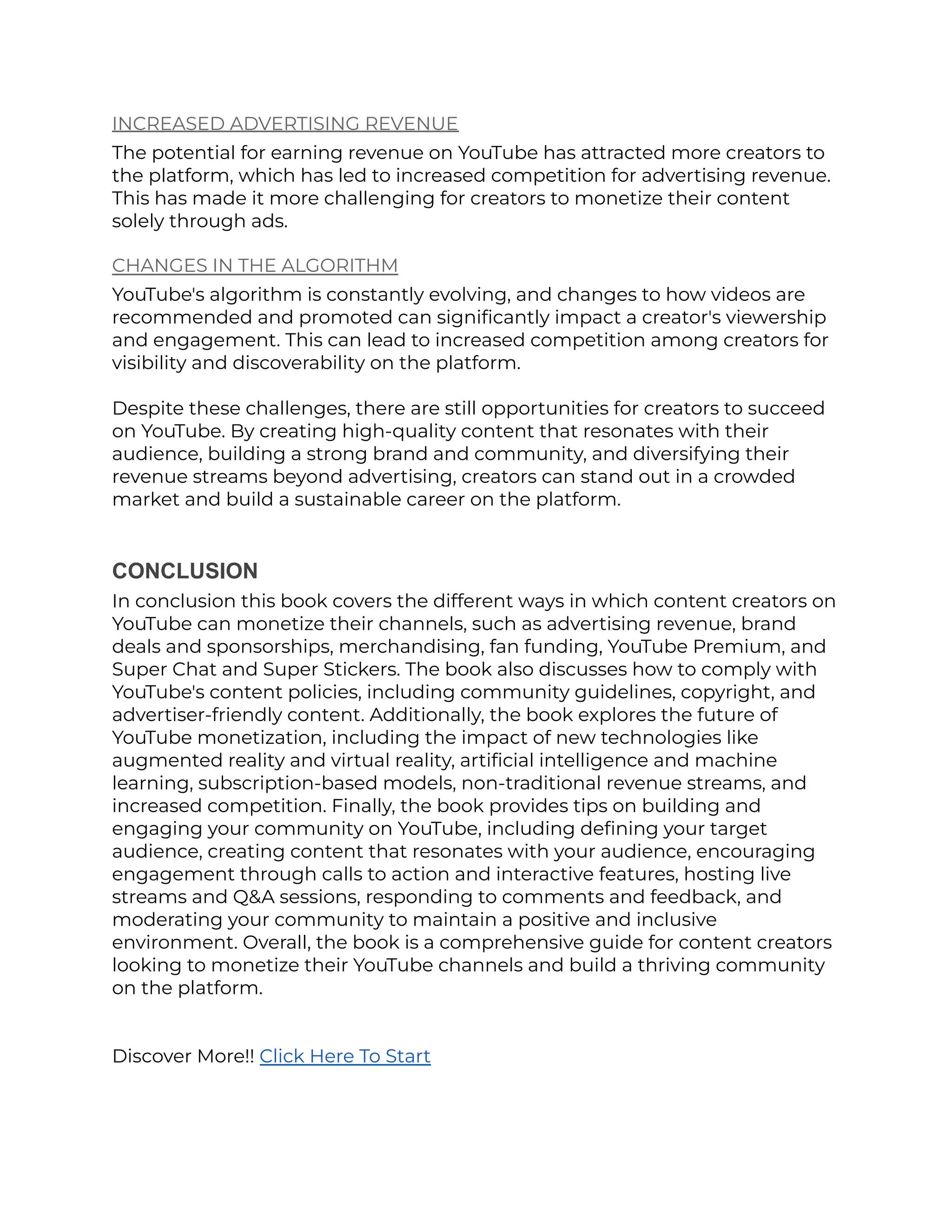 INCREASED ADVERTISING REVENUE
The potential for earning revenue on YouTube has attracted more creators to
the platform, which has led to increased competition for advertising revenue.
This has made it more challenging for creators to monetize their content
solely through ads.
CHANGES IN THE ALGORITHM
YouTube's algorithm is constantly evolving, and changes to how videos are
recommended and promoted can significantly impact a creator's viewership
and engagement. This can lead to increased competition among creators for
visibility and discoverability on the platform.
Despite these challenges, there are still opportunities for creators to succeed
on YouTube. By creating high-quality content that resonates with their
audience, building a strong brand and community, and diversifying their
revenue streams beyond advertising, creators can stand out in a crowded
market and build a sustainable career on the platform.
CONCLUSION
In conclusion this book covers the different ways in which content creators on
YouTube can monetize their channels, such as advertising revenue, brand
deals and sponsorships, merchandising, fan funding, YouTube Premium, and
Super Chat and Super Stickers. The book also discusses how to comply with
YouTube's content policies, including community guidelines, copyright, and
advertiser-friendly content. Additionally, the book explores the future of
YouTube monetization, including the impact of new technologies like
augmented reality and virtual reality, artificial intelligence and machine
learning, subscription-based models, non-traditional revenue streams, and
increased competition. Finally, the book provides tips on building and
engaging your community on YouTube, including defining your target
audience, creating content that resonates with your audience, encouraging
engagement through calls to action and interactive features, hosting live
streams and Q&A sessions, responding to comments and feedback, and
moderating your community to maintain a positive and inclusive
environment. Overall, the book is a comprehensive guide for content creators
looking to monetize their YouTube channels and build a thriving community
on the platform.
Discover More!! Click Here To Start
 