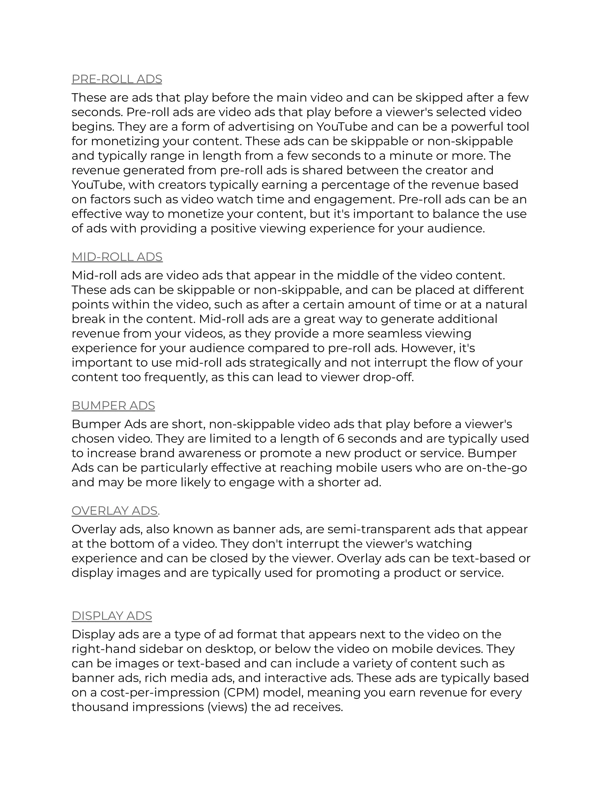 PRE-ROLL ADS
These are ads that play before the main video and can be skipped after a few
seconds. Pre-roll ads are video ads that play before a viewer's selected video
begins. They are a form of advertising on YouTube and can be a powerful tool
for monetizing your content. These ads can be skippable or non-skippable
and typically range in length from a few seconds to a minute or more. The
revenue generated from pre-roll ads is shared between the creator and
YouTube, with creators typically earning a percentage of the revenue based
on factors such as video watch time and engagement. Pre-roll ads can be an
effective way to monetize your content, but it's important to balance the use
of ads with providing a positive viewing experience for your audience.
MID-ROLL ADS
Mid-roll ads are video ads that appear in the middle of the video content.
These ads can be skippable or non-skippable, and can be placed at different
points within the video, such as after a certain amount of time or at a natural
break in the content. Mid-roll ads are a great way to generate additional
revenue from your videos, as they provide a more seamless viewing
experience for your audience compared to pre-roll ads. However, it's
important to use mid-roll ads strategically and not interrupt the flow of your
content too frequently, as this can lead to viewer drop-off.
BUMPER ADS
Bumper Ads are short, non-skippable video ads that play before a viewer's
chosen video. They are limited to a length of 6 seconds and are typically used
to increase brand awareness or promote a new product or service. Bumper
Ads can be particularly effective at reaching mobile users who are on-the-go
and may be more likely to engage with a shorter ad.
OVERLAY ADS.
Overlay ads, also known as banner ads, are semi-transparent ads that appear
at the bottom of a video. They don't interrupt the viewer's watching
experience and can be closed by the viewer. Overlay ads can be text-based or
display images and are typically used for promoting a product or service.
DISPLAY ADS
Display ads are a type of ad format that appears next to the video on the
right-hand sidebar on desktop, or below the video on mobile devices. They
can be images or text-based and can include a variety of content such as
banner ads, rich media ads, and interactive ads. These ads are typically based
on a cost-per-impression (CPM) model, meaning you earn revenue for every
thousand impressions (views) the ad receives.
 